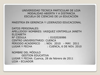 UNIVERSIDAD TECNICA PARTICULAR DE LOJA MODALIDAD ABIERTA Y A DISTANCIA ESCUELA DE CIENCIAS DE LA EDUCACIÓN   MAESTRIA EN GERENCIA Y LIDERAZGO EDUCACIONAL   DATOS PERSONALES: APELLIDOSY NOMBRES: VASQUEZ VINTIMILLA JANETH ELIZABETH N° CEDULA                         : 0102026986 CENTRO UNIVERSITARIO: CUENCA PERIODO ACADEMICO     : NOV.  2010   - MAY.  2011 LUGAR Y FECHA                 : CUENCA, 6 DE NOV. 2010   NOMBRE DEL MÓDULO            GESTION EDUCATIVA LUGAR Y FECHA: Cuenca, 28 de febrero de 2011 LOJA - ECUADOR 