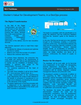 © Copyright IBM Corporation 2017
Docker’s Value for Development Teams, in a DevOps Process
The Digital Transformation
In the field of the Digital Trans-
formation, we know that we will
have to face disruptive de-
mands, without necessarily
knowing their nature, because
they break usual practices: new
business models, new custom-
ers, individualized experiences,
drastic optimization of the deliv-
ery time for new innovative services.
The DevOps approach aims to meet three major ob-
jectives:
• Accelerate the delivery of products and optimize
the time to market;
• Balance and share the success of a project;
• Reduce the customer return time.
To achieve these objectives, the production line
must adapt and respond to the requirements of con-
tinuous innovation, with an ever-decreasing time to
market, and the installation of feedback loops, ena-
bling a real-time data usage for the transformation.
The levers of change:
• The customer experience at the heart of con-
cerns;
• The wide Cloud adoption in all its forms (SaaS,
API, micro-services, Hybrid Cloud, etc.);
• A deep transformation of the manufacturing cy-
cle, abandoning the cycles of wide releases to
the benefit of scenarios of manufacture to run
water (micro releases), accelerating the answers
to the demands of the market;
• The global deployment of DevOps principles with
a realignment of the organization based on inte-
grated teams responsible for the whole cycle
(from business to operations).
This leads to a paradigm shift: the specification is no
longer the reference, and the continuous feedback
becomes the “dynamic” guide to the direction to fol-
low.
In this way, DevOps can be seen as a new capability
brought to the Enterprise, enabling a continuous,
customer-centric loop. The interactions between the
client and the production lifecycle contribute to their
continuous transformation. Several expected tangi-
ble results: an acceleration of innovation, a capacity
to reorient the services offering to meet new needs,
not initially identified, and above all to measure con-
tinuously the impact of supply on demand.
Docker for Developers
The developer will be more agile, as he becomes
more independent of the target OS, disregarding
physical deployment, virtualization, or public / pri-
vate cloud considerations. Docker ensures this con-
sistency with its natively integrated container man-
agement features and production tools.
The developer's position is drastically simplified: an
OS, supporting its "IDE", independent of the technol-
ogy used for the target implementation of the devel-
oped solution (application server, database, etc.).
The developer needs to deploy an appropriate con-
tainer from the Docker repository images. The appli-
cation code, associated libraries and configurations
stay unchanged during the transition to qualification
and production teams.
The developer, the tester, the qualifier and the ad-
ministrator maintain the code and the configuration
consistency, from the development environment to
the production environment. In particular, the level of
software libraries and packages remain unchanged
throughout the production chain, because they are
encapsulated in the provision and maintenance of
Docker images.
At documentation level, the developer also applies a
new paradigm: whereas in a traditional mode, the
developer often had to write the entire installation
procedure to the operations, Docker's contribution
drastically simplifies documentation, because it will
provide the target environment actually used and not
TEC-F TechNotes TECF Volume X, Number X, 2016
 