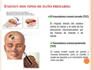 El traumatismo craneal cerrado (TCC)
El impacto directo del cerebro
contra el cráneo y el corte de las
estructuras neurovasculares por
las fuerzas de rotación o de
rebote
Traumatismo craneal penetrante
(TCP)
El cuerpo invasor puede ser grande y
moverse lentamente, como un cuchillo, o
puede ser pequeño y en movimiento rápido,
como una bala.
EXISTEN DOS TIPOS DE DAÑO PRIMARIO:
 