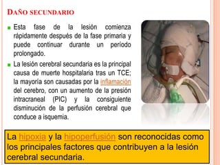 DAÑO SECUNDARIO
Esta fase de la lesión comienza
rápidamente después de la fase primaria y
puede continuar durante un período
prolongado.
La lesión cerebral secundaria es la principal
causa de muerte hospitalaria tras un TCE;
la mayoría son causadas por la inflamación
del cerebro, con un aumento de la presión
intracraneal (PIC) y la consiguiente
disminución de la perfusión cerebral que
conduce a isquemia.
La hipoxia y la hipoperfusión son reconocidas como
los principales factores que contribuyen a la lesión
cerebral secundaria.
 
