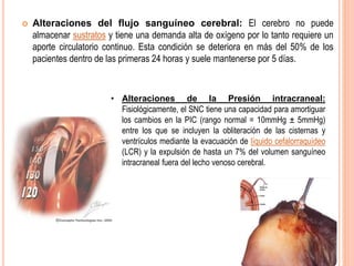  Alteraciones del flujo sanguíneo cerebral: El cerebro no puede
almacenar sustratos y tiene una demanda alta de oxígeno por lo tanto requiere un
aporte circulatorio continuo. Esta condición se deteriora en más del 50% de los
pacientes dentro de las primeras 24 horas y suele mantenerse por 5 días.
• Alteraciones de la Presión intracraneal:
Fisiológicamente, el SNC tiene una capacidad para amortiguar
los cambios en la PIC (rango normal = 10mmHg ± 5mmHg)
entre los que se incluyen la obliteración de las cisternas y
ventrículos mediante la evacuación de líquido cefalorraquídeo
(LCR) y la expulsión de hasta un 7% del volumen sanguíneo
intracraneal fuera del lecho venoso cerebral.
 