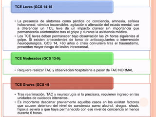 • La presencia de síntomas como pérdida de conciencia, amnesia, cefalea
holocraneal, vómitos incoercibles, agitación o alteración del estado mental, van
a diferenciar un TCE leve de un impacto craneal sin importancia que
permanecería asintomático tras el golpe y durante la asistencia médica.
• Los TCE leves deben permanecer bajo observación las 24 horas siguientes al
golpe. Si existen antecedentes de toma de anticoagulantes o intervención
neuroquirúrgica, GCS 14, >60 años o crisis convulsiva tras el traumatismo,
presentan mayor riesgo de lesión intracraneal.
TCE Leves (GCS 14-15)
• Requiere realizar TAC y observación hospitalaria a pesar de TAC NORMAL
TCE Moderados (GCS 13-9):
• Tras reanimación, TAC y neurocirugía si la precisara, requieren ingreso en las
unidades de cuidados intensivos.
• Es importante descartar previamente aquellos casos en los existan factores
que causen deterioro del nivel de conciencia como alcohol, drogas, shock,
hipoxia severa o que haya permanecido con ese nivel de conciencia al menos
durante 6 horas.
TCE Graves (GCS <9)
 