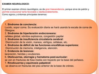 EXAMEN NEUROLOGICO:
El primer examen clínico neurológico, es de gran trascendencia, porque sirve de patrón y
permite evolucionar tanto favorable o desfavorablemente.
Como signos y síntomas principales tenemos:
1. Síndrome de conciencia:
Lucido, sopor coma. Su evaluación diaria se hará usando la escala de coma de
Glasgow.
2. Síndrome de hipertensión endocraneana:
cefalea global, vómitos explosivos, congestión papilar
3. Síndrome de insuficiencia circulatoria cerebral:
Disminución de la visión, mareos, vértigos, cefaleas, etc.
4. Síndrome de déficit de las funciones encefálicas superiores:
Disminución de memoria, inteligencia, atención.
5. Evidencia de lesiones:
laceración, heridas y avulsiones.
6. Otolicuorrea, otorragia y hematoma post-auricular:
se ven en fracturas de fosa media con trayecto por la base del peñasco.
7. Rinolicuorrea y equimosis palpebral:
se observa en fracturas del piso anterior de la base de cráneo.
 
