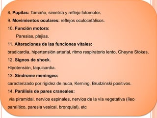 8. Pupilas: Tamaño, simetría y reflejo fotomotor.
9. Movimientos oculares: reflejos oculocefálicos.
10. Función motora:
Paresias, plejias.
11. Alteraciones de las funciones vitales:
bradicardia, hipertensión arterial, ritmo respiratorio lento, Cheyne Stokes.
12. Signos de shock.
Hipotensión, taquicardia.
13. Síndrome meningeo:
caracterizado por rigidez de nuca, Kerning, Brudzinski positivos.
14. Parálisis de pares craneales:
vía piramidal, nervios espinales, nervios de la vía vegetativa (íleo
paralítico, paresia vesical, bronquial), etc
 