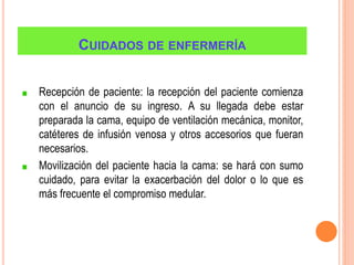 CUIDADOS DE ENFERMERÍA
Recepción de paciente: la recepción del paciente comienza
con el anuncio de su ingreso. A su llegada debe estar
preparada la cama, equipo de ventilación mecánica, monitor,
catéteres de infusión venosa y otros accesorios que fueran
necesarios.
Movilización del paciente hacia la cama: se hará con sumo
cuidado, para evitar la exacerbación del dolor o lo que es
más frecuente el compromiso medular.
 