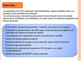  Control diario del peso del paciente y medición de la altura a su ingreso.
 Colocación y mantenimiento de SNG según protocolo (sonda orogástrica en
pacientes con fractura de base de cráneo).
 Comprobación con radiografía de tórax tras colocación de SNG.
 Control del residuo gástrico cada 6h.
 Realizar analíticas de sangre y orina cada 24h. para control nutricional.
 Control de glucemia cada 6h.
 Posición de la cabecera del paciente a 30º (si tolera y no existe
contraindicación).
 Cambio de equipo de NE/NPT según protocolo.
Nutrición :
Los pacientes con TEC presentan hipermetabolismo, gasto energético alto y un
aumento de las pérdidas de proteínas.
Un correcto apoyo nutricional puede prevenir la disminución de la inmunidad,
disminuye la morbilidad y la mortalidad, así como reducir la estancia hospitalaria de
dichos pacientes
 