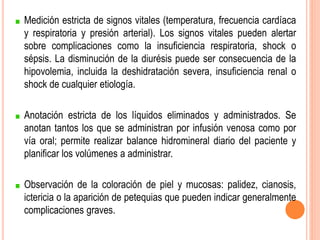 Medición estricta de signos vitales (temperatura, frecuencia cardíaca
y respiratoria y presión arterial). Los signos vitales pueden alertar
sobre complicaciones como la insuficiencia respiratoria, shock o
sépsis. La disminución de la diurésis puede ser consecuencia de la
hipovolemia, incluida la deshidratación severa, insuficiencia renal o
shock de cualquier etiología.
Anotación estricta de los líquidos eliminados y administrados. Se
anotan tantos los que se administran por infusión venosa como por
vía oral; permite realizar balance hidromineral diario del paciente y
planificar los volúmenes a administrar.
Observación de la coloración de piel y mucosas: palidez, cianosis,
ictericia o la aparición de petequias que pueden indicar generalmente
complicaciones graves.
 