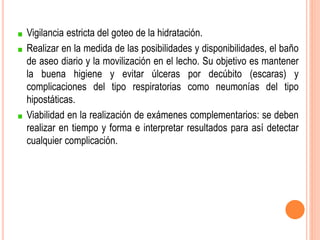 Vigilancia estricta del goteo de la hidratación.
Realizar en la medida de las posibilidades y disponibilidades, el baño
de aseo diario y la movilización en el lecho. Su objetivo es mantener
la buena higiene y evitar úlceras por decúbito (escaras) y
complicaciones del tipo respiratorias como neumonías del tipo
hipostáticas.
Viabilidad en la realización de exámenes complementarios: se deben
realizar en tiempo y forma e interpretar resultados para así detectar
cualquier complicación.
 
