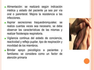 Alimentación: se realizará según indicación
médica y estado del paciente ya sea por vía
oral o parenteral. Mejora la resistencia a las
infecciones.
Aspirar secreciones traqueobronquiales: se
realiza cuantas veces sea necesario, se debe
observar las características de las mismas y
realizar fisioterapia respiratoria.
Vigilancia continua del estado de conciencia,
reactividad y reflejo pupilar, tipo de respiración y
movilidad de los miembros.
Brindar apoyo psicológico a pacientes y
familiares: se considera como un factor de
atención primaria
 