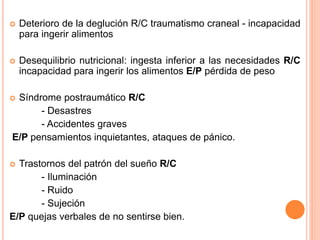  Deterioro de la deglución R/C traumatismo craneal - incapacidad
para ingerir alimentos
 Desequilibrio nutricional: ingesta inferior a las necesidades R/C
incapacidad para ingerir los alimentos E/P pérdida de peso
 Síndrome postraumático R/C
- Desastres
- Accidentes graves
E/P pensamientos inquietantes, ataques de pánico.
 Trastornos del patrón del sueño R/C
- Iluminación
- Ruido
- Sujeción
E/P quejas verbales de no sentirse bien.
 