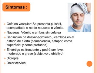  Cefalea vascular: Se presenta pulsátil,
acompañada o no de nauseas o vómito.
 Nauseas, Vómito o ambos sin cefalea
 Sensación de desvanecimiento , cambios en el
estado de alerta (somnolencia, estupor, coma
superficial y coma profundo).
 El vértigo es frecuente y podrá ser leve,
moderado o grave (subjetivo u objetivo)
 Diplopía
 Dolor cervical
Síntomas :
 