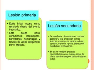 • Daño inicial ocurre como
resultado directo del evento
traumático.
• Esto puede incluir
contusiones, laceraciones,
hematomas, hemorragias y
roturas de vasos sanguíneos
por el impacto.
Lesión primaria
• Se manifiesta clínicamente en una fase
posterior y está en relación con las
lesiones ocupantes de espacio, edema
cerebral, isquemia, hipoxia, alteraciones
metabólicas e infecciones.
• Se da por múltiples procesos
neuropatológicos que pueden seguir de
días a semanas después del traumatismo
inicial.
Lesión secundaria
 