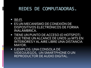 REDES DE COMPUTADORAS.

 WI-FI.
 ES UN MECANISMO DE CONEXIÓN DE
  DISPOSITIVOS ELECTRÓNICOS DE FORMA
  INALÁMBRICA.
 TIENE UN PUNTO DE ACCESO (O HOTSPOT)
  QUE TIENE UN ALCANCE DE UNOS 20 MTS EN
  INTERIORES Y AL AIRE LIBRE UNA DISTANCIA
  MAYOR.
 EJEMPLOS: UNA CONSOLA DE
  VIDEOJUEGOS, UN SMARTPHONE O UN
  REPRODUCTOR DE AUDIO DIGITAL.
 
