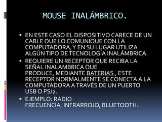 MOUSE INALÁMBRICO.

 EN ESTE CASO EL DISPOSITIVO CARECE DE UN
  CABLE QUE LO COMUNIQUE CON LA
  COMPUTADORA, Y EN SU LUGAR UTILIZA
  ALGÚN TIPO DE TECNOLOGÍA INALÁMBRICA.
 REQUIERE UN RECEPTOR QUE RECIBA LA
  SEÑAL INALAMBRICA QUE
  PRODUCE, MEDIANTE BATERIAS , ESTE
  RECEPTOR NORMALMENTE SE CONECTA A LA
  COMPUTADORA A TRAVÉS DE UN PUERTO
  USB O PS/2.
 EJEMPLO: RADIO
  FRECUENCIA, INFRARROJO, BLUETOOTH.
 