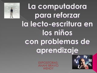 La computadora para reforzar  la lecto-escritura en los niños con problemas de aprendizaje EXPOSITORAS: ANAHI BRAVO WENDY  