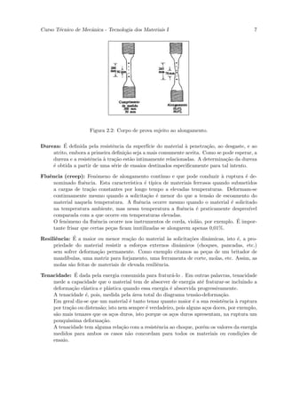 Curso T´cnico de Mecˆnica - Tecnologia dos Materiais I
       e            a                                                                        7




                     Figura 2.2: Corpo de prova sujeito ao alongamento.

         ´
Dureza: E deﬁnida pela resistˆncia da superf´ do material ` penetra¸˜o, ao desgaste, e ao
                               e               ıcie            a       ca
    atrito, embora a primeira deﬁni¸˜o seja a mais comumente aceita. Como se pode esperar, a
                                    ca
    dureza e a resistˆncia ` tra¸˜o est˜o intimamente relacionadas. A determina¸˜o da dureza
                     e     a    ca     a                                       ca
    ´ obtida a partir de uma s´rie de ensaios destinados especiﬁcamente para tal intento.
    e                           e

Fluˆncia (creep): Fenˆmeno de alongamento cont´
   e                    o                            ınuo e que pode conduzir ` ruptura ´ de-
                                                                               a        e
     nominado ﬂuˆncia. Esta caracter´
                   e                   ıstica ´ t´
                                              e ıpica de materiais ferrosos quando submetidos
     a cargas de tra¸˜o constantes por longo tempo a elevadas temperaturas. Deformam-se
                     ca
     continuamente mesmo quando a solicita¸˜o ´ menor do que a tens˜o de escoamento do
                                               ca e                       a
     material naquela temperatura. A ﬂuˆncia ocorre mesmo quando o material ´ solicitado
                                            e                                      e
     na temperatura ambiente, mas nessa temperatura a ﬂuˆncia ´ praticamente desprez´
                                                              e     e                     ıvel
     comparada com a que ocorre em temperaturas elevadas.
           o            e                                           a                ´
     O fenˆmeno da ﬂuˆncia ocorre nos instrumentos de corda, viol˜o, por exemplo. E impor-
     tante frisar que certas pe¸as ﬁcam inutilizadas se alongarem apenas 0,01%.
                               c

      e       ´
Resiliˆncia: E a maior ou menor rea¸˜o do material `s solicita¸˜es dinˆmicas, isto ´, a pro-
                                       ca               a     co       a           e
     priedade do material resistir a esfor¸os externos dinˆmicos (choques, pancadas, etc.)
                                           c               a
     sem sofrer deforma¸˜o permanente. Como exemplo citamos as pe¸as de um britador de
                         ca                                          c
     mand´ıbulas, uma matriz para forjamento, uma ferramenta de corte, molas, etc. Assim, as
     molas s˜o feitas de materiais de elevada resiliˆncia.
            a                                       e
               ´
Tenacidade: E dada pela energia consumida para fratur´-lo . Em outras palavras, tenacidade
                                                         a
    mede a capacidade que o material tem de absorver de energia at´ fraturar-se incluindo a
                                                                       e
    deforma¸˜o el´stica e pl´stica quando essa energia ´ absorvida progressivamente.
             ca   a          a                          e
    A tenacidade ´, pois, medida pela ´rea total do diagrama tens˜o-deforma¸˜o.
                  e                      a                           a         ca
    Em geral diz-se que um material ´ tanto tenaz quanto maior ´ a sua resistˆncia ` ruptura
                                       e                           e            e     a
    por tra¸˜o ou distens˜o; isto nem sempre ´ verdadeiro, pois alguns a¸os doces, por exemplo,
            ca           a                   e                           c
    s˜o mais tenazes que os a¸os duros, isto porque os a¸os duros apresentam, na ruptura um
     a                         c                         c
    pouqu´ıssima deforma¸˜o.
                          ca
    A tenacidade tem alguma rela¸˜o com a resistˆncia ao choque, por´m os valores da energia
                                   ca             e                    e
    medidos para ambos os casos n˜o concordam para todos os materiais ou condi¸˜es de
                                      a                                                 co
    ensaio.
 