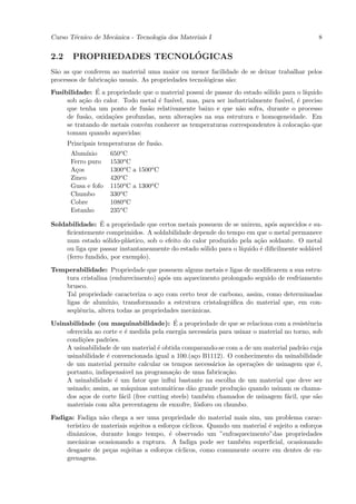 Curso T´cnico de Mecˆnica - Tecnologia dos Materiais I
       e            a                                                                          8


2.2                       ´
       PROPRIEDADES TECNOLOGICAS
S˜o as que conferem ao material uma maior ou menor facilidade de se deixar trabalhar pelos
 a
processos de fabrica¸˜o usuais. As propriedades tecnol´gicas s˜o:
                    ca                                o       a
               ´
Fusibilidade: E a propriedade que o material possui de passar do estado s´lido para o l´
                                                                         o              ıquido
     sob a¸˜o do calor. Todo metal ´ fus´
           ca                       e   ıvel, mas, para ser industrialmente fus´
                                                                               ıvel, ´ preciso
                                                                                     e
     que tenha um ponto de fus˜o relativamente baixo e que n˜o sofra, durante o processo
                                 a                              a
     de fus˜o, oxida¸˜es profundas, nem altera¸˜es na sua estrutura e homogeneidade. Em
            a       co                         co
     se tratando de metais conv´m conhecer as temperaturas correspondentes ` coloca¸˜o que
                               e                                             a         ca
     tomam quando aquecidas:
      Principais temperaturas de fus˜o.
                                    a
       Alum´ ınio    650o C
       Ferro puro    1530o C
       A¸os
         c           1300o C a 1500o C
       Zinco         420o C
       Gusa e fofo   1150o C a 1300o C
       Chumbo        330o C
       Cobre         1080o C
       Estanho       235o C
                 ´
Soldabilidade: E a propriedade que certos metais possuem de se unirem, ap´s aquecidos e su-
                                                                             o
     ﬁcientemente comprimidos. A soldabilidade depende do tempo em que o metal permanece
     num estado s´lido-pl´stico, sob o efeito do calor produzido pela a¸˜o soldante. O metal
                   o       a                                            ca
     ou liga que passar instantaneamente do estado s´lido para o l´
                                                     o            ıquido ´ diﬁcilmente sold´vel
                                                                         e                 a
     (ferro fundido, por exemplo).

Temperabilidade: Propriedade que possuem alguns metais e ligas de modiﬁcarem a sua estru-
   tura cristalina (endurecimento) ap´s um aquecimento prolongado seguido de resfriamento
                                      o
   brusco.
   Tal propriedade caracteriza o a¸o com certo teor de carbono, assim, como determinadas
                                   c
   ligas de alum´ ınio, transformando a estrutura cristalogr´ﬁca do material que, em con-
                                                            a
   seq¨ˆncia, altera todas as propriedades mecˆnicas.
       ue                                     a
                                            ´
Usinabilidade (ou maquinabilidade): E a propriedade de que se relaciona com a resistˆnciae
    oferecida ao corte e ´ medida pela energia necess´ria para usinar o material no torno, sob
                          e                           a
    condi¸˜es padr˜es.
          co       o
    A usinabilidade de um material ´ obtida comparando-se com a de um material padr˜o cuja
                                     e                                                 a
    usinabilidade ´ convencionada igual a 100.(a¸o B1112). O conhecimento da usinabilidade
                  e                                c
    de um material permite calcular os tempos necess´rios `s opera¸˜es de usinagem que ´,
                                                        a    a        co                     e
    portanto, indispens´vel na programa¸˜o de uma fabrica¸˜o.
                        a                  ca               ca
    A usinabilidade ´ um fator que inﬂui bastante na escolha de um material que deve ser
                     e
    usinado; assim, as m´quinas autom´ticas d˜o grande produ¸˜o quando usinam os chama-
                           a             a       a              ca
    dos a¸os de corte f´cil (free cutting steels) tamb´m chamados de usinagem f´cil, que s˜o
          c             a                             e                           a         a
    materiais com alta percentagem de enxofre, f´sforo ou chumbo.
                                                    o

Fadiga: Fadiga n˜o chega a ser uma propriedade do material mais sim, um problema carac-
                  a
     ter´
        ıstico de materiais sujeitos a esfor¸os c´
                                            c    ıclicos. Quando um material ´ sujeito a esfor¸os
                                                                             e                c
     dinˆmicos, durante longo tempo, ´ observado um ”enfraquecimento”das propriedades
         a                                 e
     mecˆnicas ocasionando a ruptura. A fadiga pode ser tamb´m superﬁcial, ocasionando
          a                                                         e
     desgaste de pe¸as sujeitas a esfor¸os c´
                    c                    c    ıclicos, como comumente ocorre em dentes de en-
     grenagens.
 