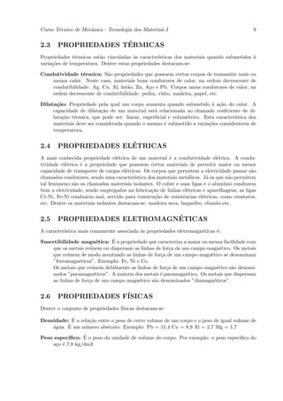 Curso T´cnico de Mecˆnica - Tecnologia dos Materiais I
       e            a                                                                         9


2.3                  ´
       PROPRIEDADES TERMICAS
Propriedades t´rmicas est˜o vinculadas `s caracter´
               e         a              a         ısticas dos materiais quando submetidos `
                                                                                          a
varia¸˜es de temperatura. Dentre estas propriedades destacam-se:
     co

Condutividade t´rmica: S˜o propriedades que possuem certos corpos de transmitir mais ou
                 e         a
    menos calor. Neste caso, materiais bons condutores de calor, na ordem decrescente de
    condutibilidade: Ag, Cu, Al, lat˜o, Zn, A¸o e Pb. Corpos maus condutores de calor, na
                                    a        c
    ordem decrescente de condutibilidade: pedra, vidro, madeira, papel, etc.

Dilata¸˜o: Propriedade pela qual um corpo aumenta quando submetido ` a¸˜o do calor. A
       ca                                                                a ca
     capacidade de dilata¸˜o de um material est´ relacionada ao chamado coeﬁciente de di-
                          ca                     a
     lata¸˜o t´rmica, que pode ser: linear, superﬁcial e volum´trico. Esta caracter´
          ca e                                                e                    ıstica dos
     materiais deve ser considerada quando o mesmo ´ submetido a varia¸˜es consider´veis de
                                                     e                  co           a
     temperatura.


2.4                   ´
       PROPRIEDADES ELETRICAS
A mais conhecida propriedade el´trica de um material ´ a condutividade el´trica. A condu-
                                  e                       e                     e
tividade el´trica ´ a propriedade que possuem certos materiais de permitir maior ou menor
           e      e
capacidade de transporte de cargas el´tricas. Os corpos que permitem a eletricidade passar s˜o
                                      e                                                        a
chamados condutores, sendo uma caracter´  ıstica dos materiais met´licos. J´ os que n˜o permitem
                                                                  a         a        a
tal fenˆmeno s˜o os chamados materiais isolantes. O cobre e suas ligas e o alum´
       o       a                                                                   ınio conduzem
bem a eletricidade, sendo empregados na fabrica¸˜o de linhas el´tricas e aparelhagens; as ligas
                                                  ca              e
Cr-Ni, Fe-Ni conduzem mal, servido para constru¸˜o de resistˆncias el´tricas, como reostatos,
                                                    ca          e         e
etc. Dentre os materiais isolantes destacam-se: madeira seca, baquelite, ebonite,etc.


2.5                           ´
       PROPRIEDADES ELETROMAGNETICAS
A caracter´
          ıstica mais comumente associada `s propriedades eletromagn´ticas ´:
                                          a                         e      e
                              ´
Suscetibilidade magn´tica: E a propriedade que caracteriza a maior ou menor facilidade com
                         e
    que os metais re´nem ou dispersam as linhas de for¸a de um campo magn´tico. Os metais
                     u                                 c                    e
    que re´nem de modo acentuado as linhas de for¸a de um campo magn´tico se denominam
           u                                      c                    e
    ”ferromagn´ticos”. Exemplo: Fe, Ni e Co.
                e
    Os metais que re´nem debilmente as linhas de for¸a de um campo magn´tico s˜o denomi-
                      u                              c                    e    a
    nados ”paramagn´ticos”. A maioria dos metais ´ paramagn´tico. Os metais que dispersam
                       e                          e          e
    as linhas de for¸a de um campo magn´tico s˜o denominados ”diamagn´ticos”.
                    c                   e      a                        e


2.6    PROPRIEDADES F´
                     ISICAS
Dentre o conjunto de propriedades f´
                                   ısicas destacam-se:

            ´
Densidade: E a rela¸˜o entre o peso de certo volume de um corpo e o peso de igual volume de
                   ca
    a     ´ um n´mero abstrato. Exemplo: Pb = 11,4 Cu = 8,9 Al = 2,7 Mg = 1,7
    ´gua. E      u

Peso espec´      ´
           ıﬁco: E o peso da unidade de volume do corpo. Por exemplo: o peso espec´
                                                                                  ıﬁco do
    a¸o ´ 7,8 kg/dm3.
      c e
 