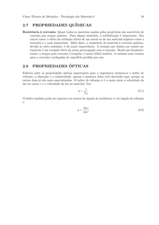 Curso T´cnico de Mecˆnica - Tecnologia dos Materiais I
       e            a                                                                      10


2.7    PROPRIEDADES QU´
                      IMICAS
Resistˆncia ` corros˜o: Quase todos os materiais usados pelos projetistas s˜o suscet´
      e      a         a                                                      a       ıveis de
     corros˜o por ataque qu´
           a                  ımico. Para alguns materiais, a solubiliza¸˜o ´ importante. Em
                                                                        ca e
     outros casos, o efeito da oxida¸˜o direta de um metal ou de um material orgˆnico como a
                                    ca                                           a
     borracha ´ o mais importante. Al´m disso, a resistˆncia do material ` corros˜o qu´
               e                        e                e                 a       a    ımica,
     devido ao meio ambiente, ´ da maior importˆncia. A aten¸˜o que damos aos nossos au-
                                 e                 a            ca
     tom´veis ´ um exemplo ´bvio da nossa preocupa¸˜o com a corros˜o. Desde que freq¨ente-
         o     e              o                      ca               a                 u
     mente, o ataque pela corros˜o ´ irregular, ´ muito dif´ medi-la. A unidade mais comum
                                  a e            e         ıcil
     para a corros˜o ´ polegadas de superf´ perdida por ano.
                   a e                      ıcie


2.8                 ´
       PROPRIEDADES OPTICAS
Embora entre as propriedades ´pticas importantes para a engenharia incluem-se o ´
                               o                                                     ındice de
refra¸˜o, a absor¸˜o e a emissividade, apenas a primeira delas ser´ discutida aqui, porque as
     ca          ca                                                a
outras duas j´ s˜o mais especializadas. O ´
             a a                          ındice de refra¸˜o n ´ a raz˜o entre a velocidade da
                                                         ca    e      a
luz no v´cuo c e a velocidade da luz no material, Vm:
        a
                                                 c
                                           η=                                            (2.1)
                                                Vm
O´ ındice tamb´m pode ser expresso em termos do ˆngulo de incidˆncia i e do ˆngulo de refra¸˜o
              e                                 a              e            a              ca
r:

                                                sin i
                                          η=                                             (2.2)
                                                sin r
 