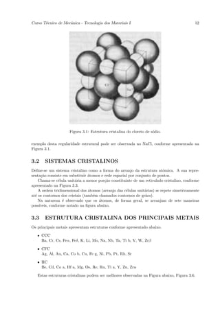 Curso T´cnico de Mecˆnica - Tecnologia dos Materiais I
       e            a                                                                      12




                     Figura 3.1: Estrutura cristalina do cloreto de s´dio.
                                                                     o


exemplo desta regularidade estrutural pode ser observada no NaCl, conforme apresentado na
Figura 3.1.


3.2    SISTEMAS CRISTALINOS
Deﬁne-se um sistema cristalino como a forma do arranjo da estrutura atˆmica. A sua repre-
                                                                          o
senta¸˜o consiste em substituir ´tomos e rede espacial por conjunto de pontos.
     ca                          a
    Chama-se c´lula unit´ria a menor por¸˜o constituinte de um reticulado cristalino, conforme
                e        a               ca
apresentado na Figura 3.3.
    A ordem tridimensional dos ´tomos (arranjo das c´lulas unit´rias) se repete simetricamente
                                 a                   e          a
at´ os contornos dos cristais (tamb´m chamados contornos de gr˜os).
  e                                e                            a
    Na natureza ´ observado que os ´tomos, de forma geral, se arranjam de sete maneiras
                  e                   a
poss´
    ıveis, conforme notado na ﬁgura abaixo.


3.3    ESTRUTURA CRISTALINA DOS PRINCIPAIS METAIS
Os principais metais apresentam estruturas conforme apresentado abaixo.

   • CCC
     Ba, Cr, Cs, Feα, Feδ, K, Li, Mo, Na, Nb, Ta, Ti b, V, W, Zrβ

   • CFC
     Ag, Al, Au, Ca, Co b, Cu, Fe g, Ni, Pb, Pt, Rh, Sr

   • HC
     Be, Cd, Co a, Hf a, Mg, Os, Re, Ru, Ti a, Y, Zn, Zrα

   Estas estruturas cristalinas podem ser melhores observadas na Figura abaixo, Figura 3.6.
 
