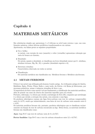 Cap´
   ıtulo 4

             ´
MATERIAIS METALICOS

S˜o substˆncias simples que apresentam 1 a 3 el´trons no n´
 a       a                                        e         ıvel mais externo e que, nas com-
bina¸˜es qu´
    co     ımicas, cedem el´trons perif´ricos transformando-se em cations.
                           e           e
Apresentam, em linhas gerais as seguintes propriedades:

   • Cor e brilho:
     os metais, com exce¸˜o do ouro (amarelo) e cobre (vermelho) apresentam colora¸˜o que
                         ca                                                       ca
     varia do branco ao cinzento.

   • Densidade:
     Os metais, quanto a densidade, se classiﬁcam em leves (densidade menor que 6 - alcalinos,
     alcalinos terrosos, Mg, Be, Al); e pesados (densidade superior a 6).

   • Estrutura cristalina:
     Caracter´
             ıstica observada em todos os metais.

   • Classiﬁca¸˜o:
              ca
     Os materiais met´licos s˜o classiﬁcados em: Met´licos ferrosos e Met´licos n˜o-ferrosos.
                     a       a                      a                    a       a


4.1     METAIS FERROSOS
O ferro ´ um metal cuja utiliza¸˜o pelo homem ´ muito antiga. As civiliza¸˜es antigas de Ass´
        e                       ca               e                          co               ıria,
                     e             ´
Babilˆnia, Egito, P´rsia, China, India e, mais tarde, da Gr´cia e de Roma j´ fabricavam, por
      o                                                         e                 a
processos primitivos, armas e in´meros utens´
                                  u            ılios de ferro e a¸o.
                                                                  c
A importˆncia do ferro como metal ´ tal que fundamenta a classiﬁca¸˜o dos materiais met´licos,
          a                          e                                 ca                 a
al´m de possuir um ramo da ciˆncia dos materiais espec´
  e                              e                          ıﬁco para seu estudo.
Portanto, siderurgia, ´ a ciˆncia que estuda a metalurgia do ferro (Fe), enquanto que metalurgia
                       e    e
´ a ciˆncia que estuda a extra¸˜o dos metais, seus minerais e suas ligas.
e     e                        ca
Os produtos sider´rgicos comuns s˜o ligas ferro-carbono com teor de carbono compreendido
                    u                a
entre 0 e 6,7%, sendo que industrialmente, essa faixa de teor de carbono varia somente entre 0
e 4,5%.
Os materiais met´licos ferrosos s˜o, portanto, produtos sider´rgicos que se classiﬁcam exclusi-
                   a               a                              u
vamente em fun¸˜o do teor de carbono encontrado na liga. Desta forma, os materiais met´licos
                 ca                                                                        a
ferrosos s˜o classiﬁcados como:
          a

A¸os: Liga Fe-C cujo teor de carbono varia de 0 a 2,1%C;
 c

Ferros fundidos: Liga Fe-C com o teor de carbono situando-se entre 2,1 e 6,7%C.




                                               15
 