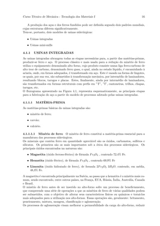 Curso T´cnico de Mecˆnica - Tecnologia dos Materiais I
       e            a                                                                          16

   A produ¸˜o dos a¸os e dos ferros fundidos pode ser deﬁnida segundo dois padr˜es mundiais,
            ca        c                                                        o
cujas estruturas diferem signiﬁcativamente.
Tem-se, portanto, dois modelos de usinas sider´rgicas:
                                              u

   • Usinas integradas

   • Usinas mini-mills

4.1.1     USINAS INTEGRADAS
As usinas integradas abrangem todas as etapas necess´rias para, a partir das mat´rias-primas,
                                                      a                            e
produzir-se ferro e a¸o. O processo cl´ssico e mais usado para a redu¸˜o do min´rio de ferro
                      c                 a                               ca         e
utiliza o equipamento denominado alto forno, cujo produto consiste numa liga ferro-carbono de
alto teor de carbono, denominado ferro gusa, o qual, ainda no estado l´ıquido, ´ encaminhado `
                                                                               e             a
aciaria, onde, em fornos adequados, ´ transformado em a¸o. Este ´ vazado na forma de lingotes,
                                    e                   c        e
os quais, por sua vez, s˜o submetidos ` transforma¸˜o mecˆnica, por interm´dio de laminadores,
                        a             a           ca      a                 e
resultando blocos, tarugos e placas. Estes, ﬁnalmente, ainda por interm´dio de laminadores,
                                                                           e
s˜o transformados em formas estruturais com perﬁs em ”T”, ”I”, cantoneiras, trilhos, chapas,
 a
tarugos, etc.
O ﬂuxograma apresentado na Figura 4.1, representa esquematicamente, as principais etapas
para a fabrica¸˜o do a¸o a partir do modelo de processos adotado pelas usinas integradas.
               ca       c

4.1.1.1      ´
          MATERIA-PRIMA
As mat´rias-primas b´sicas da usinas integradas s˜o:
      e             a                            a

   • min´rio de ferro;
        e

   • carv˜o;
         a

   • calc´rio.
         a

4.1.1.1.1 Min´rio de ferro O min´rio de ferro constitui a mat´ria-prima essencial para a
                 e                     e                        e
manufatura dos processos sider´rgicos.
                               u
Os minerais que contˆm ferro em quantidade apreci´vel s˜o os ´xidos, carbonatos, sulfetos e
                      e                           a     a    o
silicatos. Os primeiros s˜o os mais importantes sob a ´tica dos processos sider´rgicos. Os
                          a                           o                        u
principais ´xidos encontrados na natureza s˜o:
           o                               a

   • Magnetita (´xido ferroso-f´rrico) de f´rmula F e3 O4 , contendo 72,4% Fe.
                o              e           o

   • Hematita (´xido f´rrico), de f´rmula F e3 O3 , contendo 69,9% Fe
               o      e            o

   • Limonita (´xido hidratado de ferro), de formula 2F e2 O3 3H2 O, contendo, em m´dia,
               o                                                                   e
     48,3% Fe.

A magnetita ´ encontrada principalmente na Su´cia, ao passo que a hematita ´ o min´rio mais co-
            e                                   e                             e      e
mum, sendo encontrado, entre outros pa´              c            u      ´
                                        ıses, na Fran¸a, EUA, R´ssia, India, Austr´lia, Canada
                                                                                     a
e Brasil.
O min´rio de ferro antes de ser inserido no alto-forno sofre um processo de beneﬁciamento,
       e
que compreende uma s´rie de opera¸˜es a que os min´rios de ferro de v´rias qualidades podem
                      e            co                 e                    a
ser submetidos, com o objetivo de alterar seus caracter´  ısticos f´
                                                                   ısicos ou qu´ımicos e torn´-los
                                                                                             a
mais adequados para a utiliza¸˜o nos alto-fornos. Essas opera¸˜es s˜o, geralmente: britamento,
                             ca                                co     a
peneiramento, mistura, moagem, classiﬁca¸˜o e aglomera¸˜o.
                                           ca             ca
Os processos de aglomera¸˜o visam melhorar a permeabilidade da carga do alto-forno, reduzir
                         ca
 