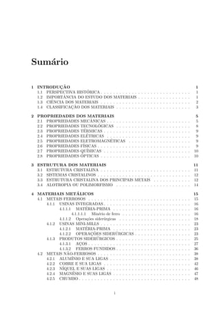 Sum´rio
   a

1 INTRODUCAO¸˜                                                                                                                     1
                      ´
  1.1 PERSPECTIVA HISTORICA . . . . . . . . . . . .            .   .   .   .   .   .   .   .   .   .   .   .   .   .   .   .   .   1
             ˆ
  1.2 IMPORTANCIA DO ESTUDO DOS MATERIAIS                      .   .   .   .   .   .   .   .   .   .   .   .   .   .   .   .   .   1
        ˆ
  1.3 CIENCIA DOS MATERIAIS . . . . . . . . . . . .            .   .   .   .   .   .   .   .   .   .   .   .   .   .   .   .   .   2
                ¸˜
  1.4 CLASSIFICACAO DOS MATERIAIS . . . . . . .                .   .   .   .   .   .   .   .   .   .   .   .   .   .   .   .   .   3

2 PROPRIEDADES DOS MATERIAIS                                                                                                        5
                         ˆ
  2.1 PROPRIEDADES MECANICAS . . . . . . .         .   .   .   .   .   .   .   .   .   .   .   .   .   .   .   .   .   .   .   .    5
                            ´
  2.2 PROPRIEDADES TECNOLOGICAS . . . .            .   .   .   .   .   .   .   .   .   .   .   .   .   .   .   .   .   .   .   .    8
                     ´
  2.3 PROPRIEDADES TERMICAS . . . . . . . .        .   .   .   .   .   .   .   .   .   .   .   .   .   .   .   .   .   .   .   .    9
                       ´
  2.4 PROPRIEDADES ELETRICAS . . . . . . .         .   .   .   .   .   .   .   .   .   .   .   .   .   .   .   .   .   .   .   .    9
  2.5 PROPRIEDADES ELETROMAGNETICAS ´              .   .   .   .   .   .   .   .   .   .   .   .   .   .   .   .   .   .   .   .    9
  2.6 PROPRIEDADES F´ISICAS . . . . . . . . . .    .   .   .   .   .   .   .   .   .   .   .   .   .   .   .   .   .   .   .   .    9
  2.7 PROPRIEDADES QU´ IMICAS . . . . . . . .      .   .   .   .   .   .   .   .   .   .   .   .   .   .   .   .   .   .   .   .   10
                   ´
  2.8 PROPRIEDADES OPTICAS . . . . . . . . .       .   .   .   .   .   .   .   .   .   .   .   .   .   .   .   .   .   .   .   .   10

3 ESTRUTURA DOS MATERIAIS                                                                                                          11
  3.1 ESTRUTURA CRISTALINA . . . . . . . . . . .           . . . . . .             .   .   .   .   .   .   .   .   .   .   .   .   11
  3.2 SISTEMAS CRISTALINOS . . . . . . . . . . . .         . . . . . .             .   .   .   .   .   .   .   .   .   .   .   .   12
  3.3 ESTRUTURA CRISTALINA DOS PRINCIPAIS                  METAIS                  .   .   .   .   .   .   .   .   .   .   .   .   12
  3.4 ALOTROPIA OU POLIMORFISMO . . . . . .                . . . . . .             .   .   .   .   .   .   .   .   .   .   .   .   14

4 MATERIAIS METALICOS ´                                                                                                            15
  4.1 METAIS FERROSOS . . . . . . . . . . . . . . .        .   .   .   .   .   .   .   .   .   .   .   .   .   .   .   .   .   .   15
      4.1.1 USINAS INTEGRADAS . . . . . . . . . .          .   .   .   .   .   .   .   .   .   .   .   .   .   .   .   .   .   .   16
                            ´
            4.1.1.1 MATERIA-PRIMA . . . . . . .            .   .   .   .   .   .   .   .   .   .   .   .   .   .   .   .   .   .   16
                   4.1.1.1.1 Min´rio de ferro . . . .
                                    e                      .   .   .   .   .   .   .   .   .   .   .   .   .   .   .   .   .   .   16
            4.1.1.2 Opera¸˜es sider´rgicas . . . . .
                             co       u                    .   .   .   .   .   .   .   .   .   .   .   .   .   .   .   .   .   .   18
      4.1.2 USINAS MINI-MILLS . . . . . . . . . . .        .   .   .   .   .   .   .   .   .   .   .   .   .   .   .   .   .   .   23
                            ´
            4.1.2.1 MATERIA-PRIMA . . . . . . .            .   .   .   .   .   .   .   .   .   .   .   .   .   .   .   .   .   .   23
                                ¸˜
            4.1.2.2 OPERACOES SIDERURGICAS ´               .   .   .   .   .   .   .   .   .   .   .   .   .   .   .   .   .   .   23
                                   ´
      4.1.3 PRODUTOS SIDERURGICOS . . . . . .              .   .   .   .   .   .   .   .   .   .   .   .   .   .   .   .   .   .   25
            4.1.3.1 ACOS . . . . . . . . . . . . . . .
                        ¸                                  .   .   .   .   .   .   .   .   .   .   .   .   .   .   .   .   .   .   27
            4.1.3.2 FERROS FUNDIDOS . . . . . .            .   .   .   .   .   .   .   .   .   .   .   .   .   .   .   .   .   .   36
                 ˜
  4.2 METAIS NAO-FERROSOS . . . . . . . . . . . .          .   .   .   .   .   .   .   .   .   .   .   .   .   .   .   .   .   .   38
      4.2.1 ALUM´  INIO E SUA LIGAS . . . . . . . .        .   .   .   .   .   .   .   .   .   .   .   .   .   .   .   .   .   .   38
      4.2.2 COBRE E SUA LIGAS . . . . . . . . . .          .   .   .   .   .   .   .   .   .   .   .   .   .   .   .   .   .   .   42
      4.2.3 N´IQUEL E SUAS LIGAS . . . . . . . . .         .   .   .   .   .   .   .   .   .   .   .   .   .   .   .   .   .   .   46
                    ´
      4.2.4 MAGNESIO E SUAS LIGAS . . . . . . .            .   .   .   .   .   .   .   .   .   .   .   .   .   .   .   .   .   .   47
      4.2.5 CHUMBO . . . . . . . . . . . . . . . . . .     .   .   .   .   .   .   .   .   .   .   .   .   .   .   .   .   .   .   48


                                           i
 