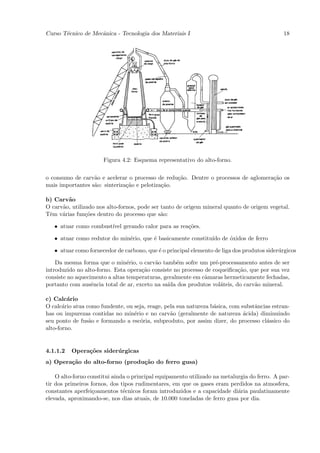 Curso T´cnico de Mecˆnica - Tecnologia dos Materiais I
       e            a                                                                         18




                      Figura 4.2: Esquema representativo do alto-forno.


o consumo de carv˜o e acelerar o processo de redu¸˜o. Dentre o processos de aglomera¸˜o os
                  a                               ca                                ca
mais importantes s˜o: sinteriza¸˜o e pelotiza¸˜o.
                  a            ca            ca

b) Carv˜o
        a
O carv˜o, utilizado nos alto-fornos, pode ser tanto de origem mineral quanto de origem vegetal.
      a
Tˆm v´rias fun¸˜es dentro do processo que s˜o:
 e    a         co                            a

   • atuar como combust´ gerando calor para as rea¸˜es.
                       ıvel                       co

   • atuar como redutor do min´rio, que ´ basicamente constitu´ de ´xidos de ferro
                              e         e                     ıdo  o

   • atuar como fornecedor de carbono, que ´ o principal elemento de liga dos produtos sider´rgicos
                                           e                                                u

    Da mesma forma que o min´rio, o carv˜o tamb´m sofre um pr´-processamento antes de ser
                                e         a         e             e
introduzido no alto-forno. Esta opera¸˜o consiste no processo de coqueiﬁca¸˜o, que por sua vez
                                     ca                                   ca
consiste no aquecimento a altas temperaturas, geralmente em cˆmaras hermeticamente fechadas,
                                                              a
portanto com ausˆncia total de ar, exceto na sa´ dos produtos vol´teis, do carv˜o mineral.
                  e                             ıda                 a            a

c) Calc´rio
         a
O calc´rio atua como fundente, ou seja, reage, pela sua natureza b´sica, com substˆncias estran-
       a                                                          a               a
has ou impurezas contidas no min´rio e no carv˜o (geralmente de natureza ´cida) diminuindo
                                  e              a                            a
seu ponto de fus˜o e formando a esc´ria, subproduto, por assim dizer, do processo cl´ssico do
                 a                   o                                                a
alto-forno.


4.1.1.2   Opera¸˜es sider´ rgicas
               co        u
a) Opera¸˜o do alto-forno (produ¸˜o do ferro gusa)
        ca                      ca

    O alto-forno constitui ainda o principal equipamento utilizado na metalurgia do ferro. A par-
tir dos primeiros fornos, dos tipos rudimentares, em que os gases eram perdidos na atmosfera,
constantes aperfei¸oamentos t´cnicos foram introduzidos e a capacidade di´ria paulatinamente
                   c           e                                            a
elevada, aproximando-se, nos dias atuais, de 10.000 toneladas de ferro gusa por dia.
 