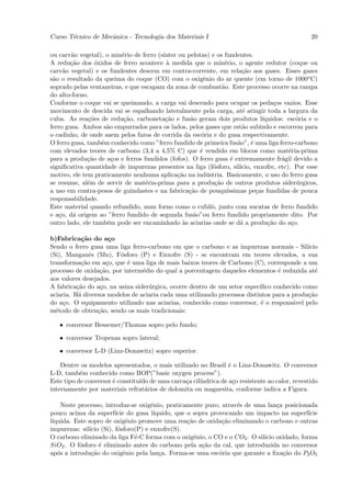 Curso T´cnico de Mecˆnica - Tecnologia dos Materiais I
       e            a                                                                           20

ou carv˜o vegetal), o min´rio de ferro (s´
        a                e               ınter ou pelotas) e os fundentes.
A redu¸˜o dos ´xidos de ferro acontece ` medida que o min´rio, o agente redutor (coque ou
        ca       o                         a                    e
carv˜o vegetal) e os fundentes descem em contra-corrente, em rela¸˜o aos gases. Esses gases
     a                                                                 ca
s˜o o resultado da queima do coque (CO) com o oxigˆnio do ar quente (em torno de 1000o C)
 a                                                      e
soprado pelas ventaneiras, e que escapam da zona de combust˜o. Este processo ocorre na rampa
                                                               a
do alto-forno.
Conforme o coque vai se queimando, a carga vai descendo para ocupar os peda¸os vazios. Esse
                                                                                   c
movimento de descida vai se espalhando lateralmente pela carga, at´ atingir toda a largura da
                                                                       e
cuba. As rea¸˜es de redu¸˜o, carboneta¸˜o e fus˜o geram dois produtos l´
              co          ca              ca       a                           ıquidos: esc´ria e o
                                                                                            o
ferro gusa. Ambos s˜o empurrados para os lados, pelos gases que est˜o subindo e escorrem para
                     a                                                 a
o cadinho, de onde saem pelos furos de corrida da esc´ria e do gusa respectivamente.
                                                       o
O ferro gusa, tamb´m conhecido como ”ferro fundido de primeira fus˜o”, ´ uma liga ferro-carbono
                   e                                                 a     e
com elevados teores de carbono (3,4 a 4,5% C) que ´ vendido em blocos como mat´ria-prima
                                                      e                                  e
para a produ¸˜o de a¸os e ferros fundidos (fofos). O ferro gusa ´ extremamente fr´gil devido a
              ca       c                                           e                  a
signiﬁcativa quantidade de impurezas presentes na liga (f´sforo, sil´
                                                           o          ıcio, enxofre, etc). Por esse
motivo, ele tem praticamente nenhuma aplica¸˜o na ind´stria. Basicamente, o uso do ferro gusa
                                              ca         u
se resume, al´m de servir de mat´ria-prima para a produ¸˜o de outros produtos sider´rgicos,
              e                   e                         ca                              u
a uso em contra-pesos de guindastes e na fabrica¸˜o de pouqu´
                                                  ca             ıssimas pe¸as fundidas de pouca
                                                                             c
responsabilidade.
Este material quando refundido, num forno como o cubilˆ, junto com sucatas de ferro fundido
                                                           o
e a¸o, d´ origem ao ”ferro fundido de segunda fus˜o”ou ferro fundido propriamente dito. Por
   c     a                                          a
outro lado, ele tamb´m pode ser encaminhado `s aciarias onde se d´ a produ¸˜o do a¸o.
                     e                          a                     a          ca       c

b)Fabrica¸˜o do a¸o
            ca        c
Sendo o ferro gusa uma liga ferro-carbono em que o carbono e as impurezas normais - Sil´    ıcio
(Si), Manganˆs (Mn), F´sforo (P) e Enxofre (S) - se encontram em teores elevados, a sua
               e         o
transforma¸˜o em a¸o, que ´ uma liga de mais baixos teores de Carbono (C), corresponde a um
            ca       c     e
processo de oxida¸˜o, por interm´dio do qual a porcentagem daqueles elementos ´ reduzida at´
                  ca             e                                                e            e
aos valores desejados.
A fabrica¸˜o do a¸o, na usina sider´rgica, ocorre dentro de um setor espec´
          ca      c                u                                       ıﬁco conhecido como
aciaria. H´ diversos modelos de aciaria cada uma utilizando processos distintos para a produ¸˜o
           a                                                                                ca
do a¸o. O equipamento utilizado nas aciarias, conhecido como conversor, ´ o respons´vel pelo
     c                                                                      e          a
m´todo de obten¸˜o, sendo os mais tradicionais:
  e              ca

   • conversor Bessemer/Thomas sopro pelo fundo;

   • conversor Tropenas sopro lateral;

   • conversor L-D (Linz-Donawitz) sopro superior.

    Dentre os modelos apresentados, o mais utilizado no Brasil ´ o Linz-Donawitz. O conversor
                                                                e
L-D, tamb´m conhecido como BOP(”basic oxygen process”).
           e
Este tipo de conversor ´ constitu´ de uma carca¸a cil´
                       e         ıdo            c    ındrica de a¸o resistente ao calor, revestido
                                                                  c
internamente por materiais refrat´rios de dolomita ou magnesita, conforme indica a Figura.
                                   a

    Neste processo, introduz-se oxigˆnio, praticamente puro, atrav´s de uma lan¸a posicionada
                                    e                             e             c
pouco acima da superf´ do gusa l´
                        ıcie         ıquido, que o sopra provocando um impacto na superf´ ıcie
l´
 ıquida. Este sopro de oxigˆnio promove uma rea¸˜o de oxida¸˜o eliminando o carbono e outras
                             e                   ca          ca
impurezas: sil´ (Si), f´sforo(P) e enxofre(S).
              ıcio       o
O carbono eliminado da liga F´-C forma com o oxigˆnio, o CO e o CO2 . O sil´ oxidado, forma
                               e                    e                      ıcio
SiO2 . O f´sforo ´ eliminado antes do carbono pela a¸˜o da cal, que introduzida no conversor
           o      e                                   ca
ap´s a introdu¸˜o do oxigˆnio pela lan¸a. Forma-se uma esc´ria que garante a ﬁxa¸˜o do P2 O5
   o           ca          e           c                    o                     ca
 