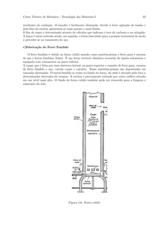 Curso T´cnico de Mecˆnica - Tecnologia dos Materiais I
       e            a                                                                           22

resultante da oxida¸˜o. O enxofre ´ facilmente eliminado, devido ` forte agita¸˜o do banho e
                    ca              e                               a           ca
pelo fato da esc´ria apresentar-se mais quente e mais ﬂuida.
                o
O ﬁm do sopro ´ determinado atrav´s de c´lculos que indicam o teor de carbono a ser atingido.
                e                   e      a
A lan¸a ´ ent˜o retirada sendo, em seguida, o forno basculado para a posi¸˜o horizontal de modo
      c e    a                                                           ca
a proceder-se ao vazamento do a¸o.
                                 c

c)Fabrica¸˜o do Ferro Fundido
         ca

   O ferro fundido ´ obtido no forno cubilˆ usando como mat´ria-prima o ferro gusa e sucatas
                     e                     o                    e
    c                             ´
de a¸o e ferros fundidos (fofos). E um forno vertical cil´
                                                         ındrico revestido de tijolos refrat´rios e
                                                                                            a
equipado com ventaneiras na parte inferior.
A carga, que ´ feita por uma abertura lateral, na parte superior e consiste de ferro gusa, sucatas
              e
de ferro fundido e a¸o, carv˜o coque e calc´rio. Essas mat´rias-primas s˜o depositadas em
                       c      a               a                 e             a
camadas alternadas. O metal fundido se re´ne no fundo do forno, de onde ´ escoado pela bica a
                                           u                                e
determinados intervalos de tempos. A esc´ria ´ previamente retirada por outro orif´ situado
                                          o     e                                      ıcio
em um n´ mais alto. O fundo do forno cubilˆ tamb´m pode ser removido para a limpeza e
         ıvel                                     o     e
repara¸˜o da sola.
      ca




                                    Figura 4.6: Forno cubilˆ
                                                           o
 