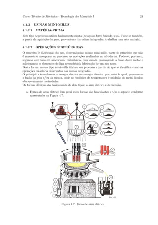 Curso T´cnico de Mecˆnica - Tecnologia dos Materiais I
       e            a                                                                         23

4.1.2     USINAS MINI-MILLS
4.1.2.1      ´
          MATERIA-PRIMA
Este tipo de processo utiliza basicamente sucata (de a¸o ou ferro fundido) e cal. Pode-se tamb´m,
                                                      c                                       e
a partir da aquisi¸˜o do gusa, proveniente das usinas integradas, trabalhar com este material.
                  ca

4.1.2.2        ¸˜        ´
          OPERACOES SIDERURGICAS
O conceito de fabrica¸˜o do a¸o, observado nas usinas mini-mills, parte do princ´
                       ca      c                                                  ıpio que n˜o
                                                                                            a
´ necess´rio incorporar ao processo as opera¸˜es realizadas no alto-forno. Pode-se, portanto,
e        a                                     co
segundo este conceito americano, trabalhar-se com sucata promovendo a fus˜o deste metal e
                                                                                a
adicionando os elementos de liga necess´rios ` fabrica¸˜o de um a¸o novo.
                                         a    a       ca            c
Desta forma, usinas tipo mini-mills iniciam seu processo a partir do que se identiﬁca como as
opera¸˜es da aciaria observadas nas usinas integradas.
      co
O princ´ıpio ´ transformar a energia el´trica em energia t´rmica, por meio da qual, promove-se
             e                         e                  e
a fus˜o do gusa e/ou da sucata, onde as condi¸˜es de temperatura e oxida¸˜o do metal l´
     a                                          co                          ca          ıquido
s˜o severamente controladas.
 a
Os fornos el´tricos s˜o basicamente de dois tipos: a arco el´trico e de indu¸˜o.
             e       a                                      e               ca

  a. Fornos de arco el´trico Em geral estes fornos s˜o basculantes e tˆm o aspecto conforme
                      e                             a                 e
     apresentado na Figura 4.7.




                               Figura 4.7: Forno de arco el´trico
                                                           e
 