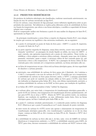 Curso T´cnico de Mecˆnica - Tecnologia dos Materiais I
       e            a                                                                          25

4.1.3                 ´
        PRODUTOS SIDERURGICOS
Os produtos da ind´stria sider´rgica s˜o classiﬁcados, conforme mencionado anteriormente, em
                   u           u       a
fun¸˜o do teor de carbono encontrado na liga Fe-C.
   ca
O teor de carbono, como elemento de liga principal, exerce inﬂuˆncia signiﬁcativa sobre as pro-
                                                                 e
priedades dos materiais. Tal inﬂuˆncia se explica pelos diferentes n´
                                 e                                  ıveis de solubilidade do ferro
em fun¸˜o da temperatura, que altera a sua forma alotr´pica, e modiﬁca a capacidade de formar
       ca                                               o
solu¸˜o com o carbono.
    ca
Pode-se compreender melhor este fenˆmeno a partir de uma an´lise do diagrama de fases Fe-C,
                                     o                          a
apresentado na Figura 4.9

    As principais considera¸˜es a serem feitas a respeito do diagrama bin´rio Fe-C, com rela¸˜o
                           co                                              a                ca
a
`s rea¸˜es que ocorrem em equil´
      co                         ıbrio e das estruturas resultantes, s˜o as seguintes:
                                                                      a

   • o ponto A corresponde ao ponto de fus˜o do ferro puro - 1538o C e o ponto D, impreciso,
                                          a
     ao ponto de fus˜o do F e3 C;
                    a

   • na parte superior esquerda do diagrama, numa faixa estreita, ocorre uma rea¸˜o especial
                                                                                     ca
     chamada ”perit´tica”, na passagem do estado l´
                      e                                ıquido ao s´lido, em torno de 1495o C. a
                                                                  o
     qual, contudo, n˜o apresenta importˆncia sob o ponto de vista pr´tico. Nesse trecho, ao
                       a                    a                             a
     solidiﬁcar, o ferro adquire a estrutura c´bica centrada - chamada, nesse caso, de d (delta),
                                              u
     passando, entretanto, quase a seguir, ` estrutura c´bica de face centrada gama (g), que
                                              a            u
     caracteriza o ferro a alta temperatura. A 912o C, h´ a passagem da forma c´bica de face
                                                          a                        u
     centrada para cubo centrado at´ a temperatura ambiente, na forma alotr´pica alfa (a);
                                       e                                        o

   • na faixa de temperaturas em que o ferro est´ na forma alotr´pica gama, ele tem capacidade
                                                a               o
     de dissolver o carbono presente;

   • entretanto, essa solubilidade do carbono do ferro gama n˜o ´ ilimitada: ela ´ m´xima a
                                                              a e                e a
     1.148 C e corresponde a um teor de carbono de 2,11%. A  ` medida que cai a temperatura,
     a solubilidade do carbono no ferro gama decresce; assim, a 727o C, a m´xima quantidade
                                                                            a
     de carbono que pode ser mantido em solu¸˜o s´lida no ferro gama ´ 0,77%; esses fatos
                                               ca o                       e
     s˜o indicados no diagrama pelas linhas JE e Acm, esta ultima representando, portanto, a
      a                                                     ´
     m´xima solubilidade do carbono ou do Fe3C no ferro gama, nas condi¸˜es de equil´
       a                                                                   co        ıbrio;

   • as linhas JE e ECF correspondem ` linha ”solidus”do diagrama;
                                     a

   • o carbono afeta, por outro lado, a temperatura de transforma¸˜o alotr´pica gama-alfa: a
                                                                    ca      o
     partir de 0% de carbono, essa temperatura de transforma¸˜o decresce paulatinamente, at´
                                                               ca                            e
     que para 0,77% ela se situa a 727o C. Abaixo de 727o C n˜o poder´ existir, em nenhuma
                                                                a       a
     hip´tese, nas condi¸˜es de equil´
        o               co             ıbrio, ou seja, esfriamento muito lento, ferro na forma
     alotr´pica gama; tal fato ´ indicado pela linha PSK ou A1;
          o                    e

   • o ponto C, conforme estudado anteriormente, ´ o conhecido ponto eut´tico do diagrama
                                                  e                     e
     Fe-C. Observa-se que o ponto S assemelha-se ao C sendo chamado de ponto eutet´ide.
                                                                                   o

   • entre teores de carbono 0 e 0,77% ocorre n˜o apenas o abaixamento da temperatura de
                                               a
     transforma¸˜o alotr´pica gama-alfa, esta transforma¸˜o ´ paulatina ou se d´ em duas
                ca       o                              ca e                   a
     etapas: come¸a na linha GS ou A3 e termina na linha PS ou A1. Somente a 727o C ela ´
                   c                                                                    e
     instantˆnea;
            a

   • a solubilidade do carbono no ferro alfa n˜o ´, de fato, nula: cerca de 0,008% de carbono
                                              a e
     dissolvem-se ` temperatura ambiente, e a 727o C, a solubilidade aumenta para 0.02%; de
                  a
     727o C para cima, decresce novamente a solubilidade do carbono at´ 912o C torna-se nula.
                                                                         e
 
