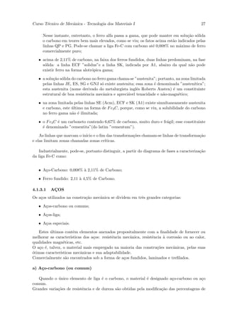 Curso T´cnico de Mecˆnica - Tecnologia dos Materiais I
       e            a                                                                         27

     Nesse instante, entretanto, o ferro alfa passa a gama, que pode manter em solu¸˜o s´lida
                                                                                   ca o
     o carbono em teores bem mais elevados, como se viu; os fatos acima est˜o indicados pelas
                                                                           a
     linhas QP e PG. Pode-se chamar a liga Fe-C com carbono at´ 0,008% no m´ximo de ferro
                                                                  e            a
     comercialmente puro;

   • acima de 2,11% de carbono, na faixa dos ferros fundidos, duas linhas predominam, na fase
     s´lida: a linha ECF ”solidus”e a linha SK, indicada por A1, abaixo da qual n˜o pode
      o                                                                             a
     existir ferro na forma alotr´pica gama;
                                 o

   • a solu¸ao s´lida do carbono no ferro gama chama-se ”austenita”; portanto, na zona limitada
           c˜ o
     pelas linhas JE, ES, SG e GNJ s´ existe austenita; essa zona ´ denominada ”austen´
                                       o                          e                      ıtica”;
     esta austenita (nome derivado do metalurgista inglˆs Roberts Austen) ´ um constituinte
                                                         e                   e
     estrutural de boa resistˆncia mecˆnica e apreci´vel tenacidade e n˜o-magn´tico;
                             e          a           a                  a        e

   • na zona limitada pelas linhas SE (Acm), ECF e SK (A1) existe simultaneamente austenita
     e carbono, este ultimo na forma de F e3 C, porque, como se viu, a solubilidade do carbono
                     ´
     no ferro gama n˜o ´ ilimitada;
                     a e

   • o F e3 C ´ um carboneto contendo 6,67% de carbono, muito duro e fr´gil; esse constituinte
              e                                                        a
     ´ denominado ”cementita”(do latim ”cementum”).
     e

    As linhas que marcam o in´ e o ﬁm das transforma¸˜es chamam-se linhas de transforma¸˜o
                             ıcio                   co                                 ca
e elas limitam zonas chamadas zonas cr´
                                      ıticas.

    Industrialmente, pode-se, portanto distinguir, a partir do diagrama de fases a caracteriza¸˜o
                                                                                              ca
da liga Fe-C como:


   • A¸o-Carbono: 0,008% ` 2,11% de Carbono;
      c                  a

   • Ferro fundido: 2,11 ` 4,5% de Carbono.
                         a

4.1.3.1   ACOS
           ¸
Os a¸os utilizados na constru¸˜o mecˆnica se dividem em trˆs grandes categorias:
    c                        ca     a                     e

   • A¸os-carbono ou comuns;
      c

   • A¸os-liga;
      c

   • A¸os especiais.
      c

   Estes ultimos contˆm elementos anexados propositalmente com a ﬁnalidade de fornecer ou
         ´             e
melhorar as caracter´ısticas dos a¸os: resistˆncia mecˆnica, resistˆncia ` corros˜o ou ao calor,
                                  c          e        a            e     a       a
qualidades magn´ticas, etc.
                 e
O a¸o ´, talvez, o material mais empregado na maioria das constru¸˜es mecˆnicas, pelas suas
    c e                                                              co       a
o
´timas caracter´
               ısticas mecˆnicas e sua adaptabilidade.
                           a
Comercialmente s˜o encontrados sob a forma de a¸os fundidos, laminados e treﬁlados.
                   a                               c

a) A¸o-carbono (ou comum)
    c

   Quando o unico elemento de liga ´ o carbono, o material ´ designado a¸o-carbono ou a¸o
             ´                        e                       e           c               c
comum.
Grandes varia¸˜es de resistˆncia e de dureza s˜o obtidas pela modiﬁca¸˜o das percentagens de
             co            e                  a                      ca
 