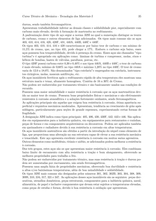 Curso T´cnico de Mecˆnica - Tecnologia dos Materiais I
       e            a                                                                                                  35

dureza, sendo tamb´m ferromagn´ticos.
                            e                 e
Apresentam trabalhabilidade inferior as demais classes e soldabilidade pior, especialmente com
carbono mais elevado, devido ` forma¸˜o de martensita no resfriamento.
                                         a          ca
A padroniza¸˜o deste tipo de a¸o segue a norma AISI no qual a numera¸˜o distingue os teores
                  ca                       c                                                      ca
de carbono, cromo e outros elementos de liga adicionados. Os tipos mais comuns s˜o os a¸os                    a        c
403, 410, 414, 416, 420, 420F, 431, 440A, 440B, 440C e 440F.
Os tipos 403, 410, 414, 416 e 420 caracterizam-se por baixo teor de carbono e um m´                              ınimo de
11,5% de cromo, que, no tipo 431, pode chegar a 17%. Embora o carbono seja baixo, esses
a¸os possuem boa temperabilidade, devido ` presen¸a do cromo. Esses a¸os s˜o chamados ”tipo
  c                                                        a           c                         c    a
turbina”e ´ apropriado em aplica¸˜es como: lˆminas de turbina e compressor, molas, eixos e
               e                               co                a
h´lices de bombas, hastes de v´lvulas, parafusos, porcas, etc.
  e                                       a
O tipo 420F possui carbono entre 0,30 e 0,40% e nos tipos 440A, 440B e 440C, o teor de carbono
´ mais elevado, m´
e                        ınimo de 0,60% no tipo 440A e m´ximo 1,20% no tipo 440C. O teor de cromo
                                                                       a
varia de 12,0 a 18,0%. S˜o denominados ”tipo cutelaria”e empregados em cutelaria, instrumen-
                                a
tos cir´rgicos, molas, mancais antifric¸˜o, etc.
        u                                           ca
Os a¸os inoxid´veis ferr´
      c             a          ıticos ap´s o resfriamento r´pido de alta temperatura eles mostram uma
                                            o                         a
estrutura macia e tenaz, altamente homogˆnea. Cont´m de 16 a 30% de Cromo.
                                                          e               e
N˜o podem ser endurecidos por tratamento t´rmico e s˜o basicamente usados nas condi¸˜es de
   a                                                           e             a                                     co
recozido.
Possuem uma maior usinabilidade e maior resistˆncia ` corros˜o que os a¸os martens´
                                                                   e       a          a            c          ıticos dev-
ido ao maior teor de cromo. Possuem boas propriedades f´                         ısicas e mecˆnicas e s˜o efetivamente
                                                                                               a         a
resistentes ` corros˜o atmosf´rica e a solu¸˜es fortemente oxidantes, sendo ferromagn´ticos.
                a          a           e                  co                                                   e
As aplica¸˜es principais s˜o aquelas que exigem boa resistˆncia ` corros˜o, ´tima aparˆncia su-
             co                   a                                              e        a      a o             e
perﬁcial e requisitos mecˆnicos moderados. Apresentam, tendˆncia ao crescimento de gr˜o ap´s
                                 a                                                    e                            a     o
soldagem, particularmente para se¸˜es de grande espessura, experimentando certas formas de
                                                co
fragilidade.
A designa¸˜o AISI indica como tipos principais: 405, 406, 430, 430F, 442, 443 e 446. S˜o aplica-
              ca                                                                                               a
dos em equipamentos para a ind´stria qu´     u           ımica, em equipamentos para restaurantes e cozinhas,
pe¸as de fornos e em componentes arquitetˆnicos ou decorativos. Podem ser aplicados tamb´m
    c                                                      o                                                           e
em queimadores e radiadores devido ` sua resistˆncia a corros˜o em altas temperaturas.
                                                   a               e                   a
Os a¸os inoxid´veis austen´
      c              a              ıticos s˜o obtidos a partir da introdu¸˜o do n´
                                              a                                          ca      ıquel como elemento de
liga, que proporciona uma altera¸˜o na sua estrutura capaz de elevar a sua resistˆncia mecˆnica
                                             ca                                                           e          a
e tenacidade. Este a¸o apresenta excelente resistˆncia ` corros˜o em muitos meios agressivos.
                             c                                      e       a          a
Outros elementos como molibdˆnio, titˆnio e ni´bio, se adicionados podem melhorar a resistˆncia
                                          e         a            o                                                   e
a
` corros˜o.a
Dos trˆs grupos, estes a¸os s˜o os que apresentam maior resistˆncia ` corros˜o. Eles combinam
        e                      c       a                                               e     a        a
baixo limite de escoamento com alta resistˆncia a tra¸˜o e bom alongamento, oferecendo as
                                                             e               ca
melhores propriedades para trabalho a frio.
N˜o podem ser endurecidos por tratamento t´rmico, mas suas resistˆncia ` tra¸˜o e dureza po-
   a                                                          e                              e      a   ca
dem ser aumentadas por encruamento, n˜o sendo ferromagn´ticos.
                                                        a                           e
Possuem uma ampla faixa de propriedades mecˆnicas, oferecendo boa ductilidade e resistˆncia
                                                                   a                                                 e
a altas e/ou baix´      ıssimas temperaturas, al´m de boa usinabilidade e soldabilidade.
                                                        e
Os tipos AISI mais comuns s˜o designados pelos n´meros 301, 302, 302B, 303, 304, 308, 309,
                                         a                              u
309S, 310, 316, 317, 321 e 347. As aplica¸˜es desses a¸os inoxid´veis s˜o as seguintes: pe¸as dec-
                                                       co                c             a      a                   c
orativas, utens´     ılios dom´sticos, pe¸as estruturais, componentes para a ind´stria qu´
                               e               c                                                    u       ımica, naval,
aliment´  ıcia, de papel e inclusive componentes que devam estar sujeitos a temperaturas elevadas,
como pe¸as de estufas e fornos, devido ` boa resistˆncia ` oxida¸˜o que apresentam.
           c                                          a                e       a          ca
 