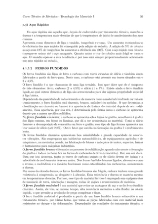 Curso T´cnico de Mecˆnica - Tecnologia dos Materiais I
       e            a                                                                               36

c.4) A¸os R´pidos
      c    a

    Os a¸os r´pidos s˜o aqueles que, depois de endurecidos por tratamento t´rmico, mant´m a
          c     a    a                                                       e           e
dureza e a temperatura mais elevadas do que ` temperatura de in´ de amolecimento dos a¸os
                                              a                   ıcio                      c
comuns.
Apresenta como elementos de liga o van´dio, tungstˆnio e cromo. Um aumento extraordin´rio
                                         a           e                                     a
de eﬁciˆncia dos a¸os r´pidos foi conseguido pela adi¸˜o do cobalto. A adi¸˜o de 5% de cobalto
        e         c    a                             ca                   ca
ao a¸o com 18% de tungstˆnio faz aumentar a eﬁciˆncia em 100%. Com o a¸o r´pido com cobalto
    c                     e                       e                      c a
consegue-se usinar at´ o a¸o manganˆs. Quanto maior o teor de cobalto mais fr´gil se torna o
                     e     c           e                                        a
a¸o. O van´dio op˜e-se a esta tendˆncia e por isso ser´ sempre proporcionalmente adicionado
 c            a    o                 e                  a
nos a¸os r´pidos ao cobalto.
      c     a

4.1.3.2   FERROS FUNDIDOS
Os ferros fundidos s˜o ligas de ferro e carbono com teores elevados de sil´ e tamb´m sendo
                       a                                                         ıcio        e
fabricados a partir do ferro-gusa. Neste caso, o carbono est´ presente em teores situados entre
                                                                  a
2 e 4,5%.
O ferro fundido ´ o que chamamos de uma liga tern´ria. Isso quer dizer que ele ´ composto
                  e                                       a                               e
de trˆs elementos: ferro, carbono (2 a 4,5%) e sil´
      e                                               ıcio (1 a 3%). Existe ainda o ferro fundido
ligado,ao qual outros elementos de liga s˜o acrescentados para dar alguma propriedade especial
                                             a
a
` liga b´sica.
        a
Dependendo da quantidade de cada elemento e da maneira como o material ´ resfriado ou tratado
                                                                                e
termicamente, o ferro fundido ser´ cinzento, branco, male´vel ou nodular. O que determina a
                                      a                         a
classiﬁca¸˜o em cinzento ou branco ´ a aparˆncia da fratura do material depois de seu resfri-
          ca                             e       e
amento. Essa aparˆncia, por sua vez, ´ determinada pela forma como o carbono se apresenta
                     e                     e
depois que a massa met´lica solidiﬁca.
                             a
No ferro fundido cinzento, o carbono se apresenta sob a forma de graﬁta, semelhante ` graﬁte   a
dos l´pis comuns, em ﬂocos ou lˆminas, que d´ a cor acinzentada ao material. Como o sil´
      a                              a             a                                               ıcio
favorece a decomposi¸˜o da cementita em ferro e graﬁta, esse tipo de liga ferrosa apresenta um
                        ca
teor maior de sil´ (at´ 2,8%). Outro fator que auxilia na forma¸˜o da graﬁta ´ o resfriamento
                 ıcio       e                                           ca            e
lento.
Os ferros fundidos cinzentos apresentam boa usinabilidade e grande capacidade de amorte-
cer vibra¸˜es. S˜o empregados nas ind´strias automobil´
          co     a                         u                  ıstica, de equipamentos agr´ ıcolas e de
m´quinas e, na mecˆnica pesada, na fabrica¸˜o de blocos e cabe¸otes de motor, suportes, barras
   a                 a                         ca                     c
e barramentos para m´quinas industriais.
                          a
O ferro fundido branco ´ formado no processo de solidiﬁca¸˜o, quando n˜o ocorre a forma¸˜o
                               e                                   ca            a                 ca
da graﬁta e todo o carbono ﬁca na forma de carboneto de ferro (cementita). Da´ sua cor clara.
                                                                                       ı,
Para que isso aconte¸a, tanto os teores de carbono quanto os de sil´
                        c                                                  ıcio devem ser baixos e a
velocidade de resfriamento deve ser maior. Nos ferros fundidos brancos ligados, elementos como
o cromo, o molibdˆnio e o van´dio funcionam como estabilizados dos carbonetos, aumentando
                    e              a
a dureza.
Por causa da elevada dureza, os ferros fundidos brancos s˜o fr´geis, embora tenham uma grande
                                                              a a
resistˆncia ` compress˜o, ao desgaste e ` abras˜o. Essa resistˆncia e dureza se mantˆm mesmo
      e      a            a                 a      a                e                      e
em temperaturas elevadas. Por isso, esse tipo de material ferroso ´ empregado em equipamentos
                                                                        e
de manuseio de terra, minera¸˜o e moagem, rodas de vag˜es e revestimentos de moinhos.
                                 ca                            o
O ferro fundido male´vel ´ um material que re´ne as vantagens do a¸o e as do ferro fundido
                             a   e                   u                        c
cinzento. Assim, ele tem, ao mesmo tempo, alta resistˆncia mecˆnica a alta ﬂuidez no estado
                                                            e            a
l´
 ıquido, o que permite a produ¸˜o de pe¸as complexas e ﬁnas.
                                   ca        c
O ferro fundido male´vel ´ produzido a partir de um ferro fundido branco submetido a um
                         a     e
tratamento t´rmico, por v´rias horas, que torna as pe¸as fabricadas com este material mais
               e               a                             c
resistentes ao choque e `s deforma¸˜es. Dependendo das condi¸˜es do tratamento t´rmico, o
                             a          co                              co                   e
 