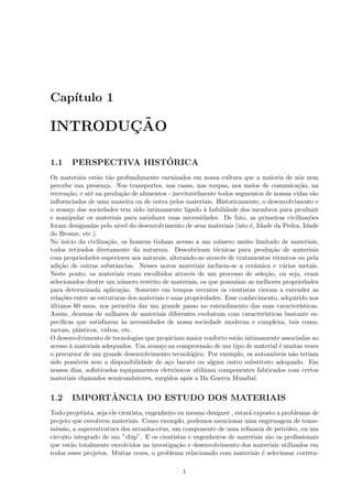 Cap´
   ıtulo 1

       ¸˜
INTRODUCAO

1.1                     ´
        PERSPECTIVA HISTORICA
Os materiais est˜o t˜o profundamente enraizados em nossa cultura que a maioria de n´s nem
                   a a                                                                    o
percebe sua presen¸a. Nos transportes, nas casas, nas roupas, nos meios de comunica¸˜o, na
                      c                                                                   ca
recrea¸˜o, e at´ na produ¸˜o de alimentos - inevitavelmente todos segmentos de nossas vidas s˜o
        ca       e           ca                                                                 a
inﬂuenciados de uma maneira ou de outra pelos materiais. Historicamente, o desenvolvimento e
o avan¸o das sociedades tem sido intimamente ligado ` habilidade dos membros para produzir
         c                                               a
e manipular os materiais para satisfazer suas necessidades. De fato, as primeiras civiliza¸˜esco
foram designadas pelo n´ do desenvolvimento de seus materiais (isto ´, Idade da Pedra, Idade
                            ıvel                                         e
do Bronze, etc.).
No in´ ıcio da civiliza¸˜o, os homens tinham acesso a um n´mero muito limitado de materiais,
                        ca                                    u
todos retirados diretamente da natureza. Descobriram t´cnicas para produ¸˜o de materiais
                                                             e                  ca
com propriedades superiores aos naturais, alterando-as atrav´s de tratamentos t´rmicos ou pela
                                                                e                 e
adi¸˜o de outras substˆncias. Nesses novos materiais incluem-se a cerˆmica e v´rios metais.
   ca                      a                                               a          a
Neste ponto, os materiais eram escolhidos atrav´s de um processo de sele¸˜o, ou seja, eram
                                                    e                         ca
selecionados dentre um n´mero restrito de materiais, os que possu´
                             u                                      ıam as melhores propriedades
para determinada aplica¸˜o. Somente em tempos recentes os cientistas vieram a entender as
                             ca
rela¸˜es entre as estruturas dos materiais e suas propriedades. Esse conhecimento, adquirido nos
     co
ultimos 60 anos, nos permitiu dar um grande passo no entendimento das suas caracter´
´                                                                                          ısticas.
Assim, dezenas de milhares de materiais diferentes evolu´   ıram com caracter´
                                                                             ısticas bastante es-
pec´ıﬁcas que satisfazem `s necessidades de nossa sociedade moderna e complexa, tais como,
                              a
metais, pl´sticos, vidros, etc.
            a
O desenvolvimento de tecnologias que propiciam maior conforto est˜o intimamente associadas ao
                                                                    a
acesso ` materiais adequados. Um avan¸o na compreens˜o de um tipo de material ´ muitas vezes
         a                               c                a                         e
o precursor de um grande desenvolvimento tecnol´gico. Por exemplo, os autom´veis n˜o teriam
                                                    o                            o      a
sido poss´ ıveis sem a disponibilidade de a¸o barato ou algum outro substituto adequado. Em
                                            c
nossos dias, soﬁsticados equipamentos eletrˆnicos utilizam componentes fabricados com certos
                                              o
materiais chamados semicondutores, surgidos ap´s a IIa Guerra Mundial.
                                                   o


1.2           ˆ
        IMPORTANCIA DO ESTUDO DOS MATERIAIS
Todo projetista, seja ele cientista, engenheiro ou mesmo designer , estar´ exposto a problemas de
                                                                         a
projeto que envolvem materiais. Como exemplo, podemos mencionar uma engrenagem de trans-
miss˜o, a superestrutura dos arranha-c´us, um componente de uma reﬁnaria de petr´leo, ou um
     a                                   e                                            o
circuito integrado de um ”chip”. E os cientistas e engenheiros de materiais s˜o os proﬁssionais
                                                                                a
que est˜o totalmente envolvidos na investiga¸˜o e desenvolvimento dos materiais utilizados em
        a                                       ca
todos esses projetos. Muitas vezes, o problema relacionado com materiais ´ selecionar correta-
                                                                              e

                                                1
 