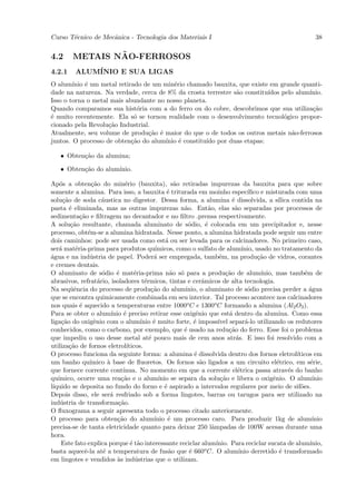Curso T´cnico de Mecˆnica - Tecnologia dos Materiais I
       e            a                                                                                                  38


4.2              ˜
         METAIS NAO-FERROSOS
4.2.1      ALUM´
               INIO E SUA LIGAS
O alum´ ınio ´ um metal retirado de um min´rio chamado bauxita, que existe em grande quanti-
             e                            e
dade na natureza. Na verdade, cerca de 8% da crosta terrestre s˜o constitu´
                                                               a          ıdos pelo alum´
                                                                                        ınio.
Isso o torna o metal mais abundante no nosso planeta.
Quando comparamos sua hist´ria com a do ferro ou do cobre, descobrimos que sua utiliza¸˜o
                               o                                                          ca
´ muito recentemente. Ela s´ se tornou realidade com o desenvolvimento tecnol´gico propor-
e                             o                                                 o
cionado pela Revolu¸˜o Industrial.
                    ca
Atualmente, seu volume de produ¸˜o ´ maior do que o de todos os outros metais n˜o-ferrosos
                                  ca e                                             a
juntos. O processo de obten¸˜o do alum´
                             ca        ınio ´ constitu´ por duas etapas:
                                            e         ıdo

    • Obten¸˜o da alumina;
           ca

    • Obten¸˜o do alum´
           ca         ınio.

Ap´s a obten¸˜o do min´rio (bauxita), s˜o retiradas impurezas da bauxita para que sobre
    o              ca              e                     a
somente a alumina. Para isso, a bauxita ´ triturada em moinho espec´
                                                      e                                   ıﬁco e misturada com uma
solu¸˜o de soda c´ustica no digestor. Dessa forma, a alumina ´ dissolvida, a s´
     ca                 a                                                         e                    ılica contida na
pasta ´ eliminada, mas as outras impurezas n˜o. Ent˜o, elas s˜o separadas por processos de
        e                                                   a          a           a
sedimenta¸˜o e ﬁltragem no decantador e no ﬁltro .prensa respectivamente.
             ca
A solu¸˜o resultante, chamada aluminato de s´dio, ´ colocada em um precipitador e, nesse
         ca                                                   o       e
processo, obt´m-se a alumina hidratada. Nesse ponto, a alumina hidratada pode seguir um entre
                 e
dois caminhos: pode ser usada como est´ ou ser levada para os calcinadores. No primeiro caso,
                                                     a
ser´ mat´ria-prima para produtos qu´
    a      e                                     ımicos, como o sulfato de alum´       ınio, usado no tratamento da
a
´gua e na ind´stria de papel. Poder´ ser empregada, tamb´m, na produ¸˜o de vidros, corantes
                  u                             a                            e                ca
e cremes dentais.
O aluminato de s´dio ´ mat´ria-prima n˜o s´ para a produ¸˜o de alum´
                        o     e        e                a o                    ca              ınio, mas tamb´m de e
abrasivos, refrat´rio, isoladores t´rmicos, tintas e cerˆmicos de alta tecnologia.
                      a                     e                       a
Na seq¨ˆncia do processo de produ¸˜o do alum´
        ue                                     ca           ınio, o aluminato de s´dio precisa perder a ´gua
                                                                                          o                          a
que se encontra quimicamente combinada em seu interior. Tal processo acontece nos calcinadores
nos quais ´ aquecido a temperaturas entre 1000o C e 1300o C formando a alumina (Al2 O3 ).
             e
Para se obter o alum´       ınio ´ preciso retirar esse oxigˆnio que est´ dentro da alumina. Como essa
                                  e                              e               a
liga¸˜o do oxigˆnio com o alum´
     ca             e                     ınio ´ muito forte, ´ imposs´ separ´-lo utilizando os redutores
                                                e               e           ıvel         a
conhecidos, como o carbono, por exemplo, que ´ usado na redu¸˜o do ferro. Esse foi o problema
                                                            e                    ca
que impediu o uso desse metal at´ pouco mais de cem anos atr´s. E isso foi resolvido com a
                                              e                                     a
utiliza¸˜o de fornos eletrol´
        ca                          ıticos.
O processo funciona da seguinte forma: a alumina ´ dissolvida dentro dos fornos eletrol´
                                                                e                                              ıticos em
um banho qu´      ımico ` base de ﬂuoretos. Os fornos s˜o ligados a um circuito el´trico, em s´rie,
                          a                                        a                                  e              e
que fornece corrente cont´        ınua. No momento em que a corrente el´trica passa atrav´s do banho
                                                                                     e                      e
qu´ımico, ocorre uma rea¸˜o e o alum´
                                 ca               ınio se separa da solu¸˜o e libera o oxigˆnio. O alum´
                                                                             ca                     e                 ınio
l´
 ıquido se deposita no fundo do forno e ´ aspirado a intervalos regulares por meio de sif˜es.
                                                     e                                                           o
Depois disso, ele ser´ resfriado sob a forma lingotes, barras ou tarugos para ser utilizado na
                           a
ind´stria de transforma¸˜o.
    u                          ca
O ﬂuxograma a seguir apresenta todo o processo citado anteriormente.
O processo para obten¸˜o do alum´
                               ca               ınio ´ um processo caro. Para produzir 1kg de alum´
                                                       e                                                              ınio
precisa-se de tanta eletricidade quanto para deixar 250 lˆmpadas de 100W acesas durante uma
                                                                         a
hora.
     Este fato explica porque ´ t˜o interessante reciclar alum´
                                      e a                                  ınio. Para reciclar sucata de alum´       ınio,
basta aquecˆ-la at´ a temperatura de fus˜o que ´ 660
               e        e                              a      e      o C. O alum´    ınio derretido ´ transformado
                                                                                                        e
em lingotes e vendidos `s ind´strias que o utilizam.
                               a        u
 