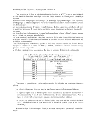 Curso T´cnico de Mecˆnica - Tecnologia dos Materiais I
       e            a                                                                            41

    Para organizar e facilitar a sele¸˜o das ligas de alum´
                                     ca                      ınio, a ABNT e outras associa¸˜es de
                                                                                             co
normas t´cnicas classiﬁcam essas ligas de acordo com o processo de fabrica¸˜o e a composi¸˜o
          e                                                                      ca              ca
qu´ımica.
Foram divididas em ligas para conforma¸˜o (ou d´cteis) e ligas para fundi¸˜o. Essa divis˜o foi
                                           ca       u                          ca              a
criada porque as diferentes ligas tˆm que ter caracter´
                                   e                   ısticas diferentes para os diferentes proces-
sos de fabrica¸˜o.
              ca
As ligas para conforma¸˜o devem ser obrigatoriamente d´cteis para serem trabalhadas a frio ou
                       ca                                  u
a quente por processos de conforma¸˜o mecˆnica, como: lamina¸˜o, treﬁla¸˜o, o forjamento e
                                      ca      a                       ca        ca
extrus˜o.
       a
As ligas s˜o comercializadas sob a forma de laminados planos (chapas e folhas), barras, arames,
          a
perﬁs e tubos extrudados e pe¸as forjadas.
                               c
As ligas para fundi¸˜o devem ter resistˆncia mecˆnica, ﬂuidez al´m de estabilidade dimensional
                   ca                    e        a                  e
e t´rmica para suportar os diferentes processos de fundi¸˜o em areia, e molde permanente por
   e                                                        ca
gravidade ou sob press˜o.
                       a
Tanto as ligas para a conforma¸˜o quanto `s ligas para fundi¸˜o seguem um sistema de des-
                                 ca           a                     ca
igna¸˜o de acordo com a norma da ABNT NBR6834, conforme o principal elemento de liga
     ca
presente em sua composi¸˜o.
                         ca
A tabela a seguir apresenta a designa¸˜o das ligas de alum´
                                        ca                     ınio destinadas ` conforma¸˜o.
                                                                               a          ca

               Tabela 4.7: Designa¸˜o das ligas de alum´
                                  ca                     ınio para conforma¸˜o. ca
                  ALUM´   INIO E SUA LIGAS PARA CONFORMACAO)            ¸˜
                         ¸˜         ´                 ¸˜
               DESIGNACAO DA SERIE INDICACAO DA COMPOSICAO                      ¸˜
                         1XXX                    99% m´  ınimo de alum´    ınio
                         2XXX                               Cobre
                         3XXX                             Manganˆs  e
                         4XXX                               Sil´
                                                               ıcio
                         5XXX                             Magn´sio
                                                                 e
                         6XXX                        Magn´sio e sil´
                                                            e         ıcio
                         7XXX                                Zinco
                         8XXX                        Outros elementos
                         9XXX                        s´rie n˜o utilizada
                                                      e      a

    Pela norma, os materiais para conforma¸˜o mecˆnica s˜o indicados por um n´mero de quatro
                                          ca     a      a                    u
d´
 ıgitos:

   • o primeiro classiﬁca a liga pela s´rie de acordo com o principal elemento adicionado;
                                       e

   • o segundo d´  ıgito, para o alum´ ınio puro, indica modiﬁca¸˜es nos limites de impureza: 0
                                                                co
     (nenhum controle) ou 1 a 9 (para controle especial de uma ou mais impurezas). Para as
     ligas, se for diferente de zero indica qualquer modiﬁca¸˜o na liga original;
                                                             ca

   • o terceiro e o quarto d´
                            ıgitos, para o alum´
                                               ınio puro, indicam o teor de alum´
                                                                                ınio acima de
     99%. Quando se referem `s ligas, identiﬁcam as diferentes ligas do grupo (´ um n´mero
                                a                                               e       u
     arbitr´rio).
           a

   No caso das ligas de alum´
                            ınio para fundi¸˜o, segue-se a designa¸˜o apresentada na tabela a
                                           ca                     ca
seguir:
 
