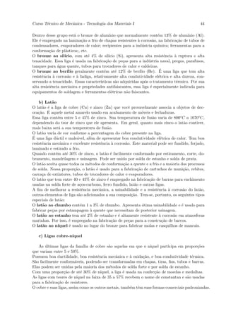 Curso T´cnico de Mecˆnica - Tecnologia dos Materiais I
       e            a                                                                           44

Dentro desse grupo est´ o bronze de alum´
                          a                 ınio que normalmente cont´m 13% de alum´
                                                                        e                ınio (Al).
Ele ´ empregado na lamina¸˜o a frio de chapas resistentes ` corros˜o, na fabrica¸˜o de tubos de
     e                        ca                             a        a            ca
condensadores, evaporadores de calor; recipientes para a ind´stria qu´
                                                                u       ımica; ferramentas para a
conforma¸˜o de pl´sticos;, etc.
          ca        a
O bronze ao sil´   ıcio, com at´ 4% de sil´
                                 e          ıcio (Si), apresenta alta resistˆncia ` ruptura e alta
                                                                            e     a
tenacidade. Essa liga ´ usada na fabrica¸˜o de pe¸as para a ind´stria naval, pregos, parafusos,
                         e                ca         c              u
tanques para ´gua quente, tubos para trocadores de calor e caldeiras.
               a
O bronze ao ber´                         e      e             ılio       ´
                     ılio geralmente cont´m at´ 12% de ber´ (Be). E uma liga que tem alta
resistˆncia ` corros˜o e ` fadiga, relativamente alta condutividade el´trica e alta dureza, con-
       e     a       a      a                                            e
servando a tenacidade. Essas caracter´ ısticas s˜o adquiridas ap´s o tratamento t´rmico. Por sua
                                                a                 o                e
alta resistˆncia mecˆnica e propriedades antifaiscantes, essa liga ´ especialmente indicada para
           e          a                                              e
equipamentos de soldagem e ferramentas el´tricas n˜o faiscantes.
                                              e        a

    b) Lat˜oa
O lat˜o ´ a liga de cobre (Cu) e zinco (Zn) que vocˆ provavelmente associa a objetos de dec-
      a e                                              e
    ca ´
ora¸˜o. E aquele metal amarelo usado em acabamento de m´veis e fechaduras.
                                                                o
Essa liga cont´m entre 5 e 45% de zinco. Sua temperatura de fus˜o varia de 800o C a 1070o C,
                e                                                   a
dependendo do teor de zinco que ele apresenta. Em geral, quanto mais zinco o lat˜o contiver,
                                                                                     a
mais baixa ser´ a sua temperatura de fus˜o.
                a                           a
O lat˜o varia de cor conforme a percentagem do cobre presente na liga.
      a
´
E uma liga d´ctil e male´vel, al´m de apresentar boa condutividade el´trica de calor. Tem boa
              u            a       e                                    e
resistˆncia mecˆnica e excelente resistˆncia ` corros˜o. Este material pode ser fundido, forjado,
      e          a                       e    a      a
laminado e estirado a frio.
Quando cont´m at´ 30% de zinco, o lat˜o ´ facilmente conformado por estiramento, corte, do-
              e     e                      a e
bramento, mandrilagem e usinagem. Pode ser unido por solda de estanho e solda de prata.
O lat˜o aceita quase todos os m´todos de conforma¸˜o a quente e a frio e a maioria dos processos
      a                           e                 ca
de solda. Nessa propor¸˜o, o lat˜o ´ usado para a fabrica¸˜o de cartuchos de muni¸˜o, rebites,
                         ca         a e                      ca                      ca
carca¸a de extintores, tubos de trocadores de calor e evaporadores.
      c
O lat˜o que tem entre 40 e 45% de zinco ´ empregado na fabrica¸˜o de barras para enchimento
      a                                     e                     ca
usadas na solda forte de a¸os-carbono, ferro fundido, lat˜o e outras ligas.
                             c                             a
A ﬁm de melhorar a resistˆncia mecˆnica, a usinabilidade e a resistˆncia ` corros˜o do lat˜o,
                              e         a                             e     a        a        a
outros elementos de liga s˜o adicionados a sua composi¸˜o. Tem-se, portanto, os seguintes tipos
                            a                            ca
especiais de lat˜o:
                  a
O lat˜o ao chumbo cont´m 1 a 3% de chumbo. Apresenta ´tima usinabilidade e ´ usado para
      a                      e                                  o                   e
fabricar pe¸as por estampagem ` quente que necessitam de posterior usinagem.
            c                      a
O lat˜o ao estanho tem at´ 2% de estanho e ´ altamente resistente ` corros˜o em atmosferas
      a                         e                e                     a       a
marinhas. Por isso, ´ empregado na fabrica¸˜o de pe¸as para a constru¸˜o de barcos.
                      e                       ca       c                 ca
O lat˜o ao n´
      a         ıquel ´ usado no lugar do bronze para fabricar molas e casquilhos de mancais.
                      e

   c) Ligas cobre-n´
                   ıquel

   As ultimas ligas da fam´ de cobre s˜o aquelas em que o n´
       ´                       ılia            a                      ıquel participa em propor¸˜es
                                                                                               co
que variam entre 5 e 50%.
Possuem boa ductilidade, boa resistˆncia mecˆnica e ` oxida¸˜o, e boa condutividade t´rmica.
                                        e           a       a      ca                       e
S˜o facilmente conform´veis, podendo ser transformadas em chapas, tiras, ﬁos, tubos e barras.
 a                        a
Elas podem ser unidas pela maioria dos m´todos de solda forte e por solda de estanho.
                                               e
Com uma propor¸˜o de at´ 30% de n´
                  ca         e            ıquel, a liga ´ usada na confec¸˜o de moedas e medalhas.
                                                        e                ca
As ligas com teores de n´  ıquel na faixa de 35 a 57% recebem o nome de constantan e s˜o usadas
                                                                                          a
para a fabrica¸˜o de resistores.
              ca
O cobre e suas ligas, assim como os outros metais, tamb´m tˆm suas formas comerciais padronizadas.
                                                            e e
 