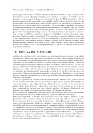 Curso T´cnico de Mecˆnica - Tecnologia dos Materiais I
       e            a                                                                                         2

mente apenas um dentre os milhares dispon´   ıveis. H´ v´rios crit´rios em que a decis˜o ﬁnal ´
                                                      a a         e                   a        e
normalmente baseada. Em primeiro lugar, deve-se analisar as condi¸˜es de trabalho para de-
                                                                      co
terminar a ordem das propriedades que o material deve possuir. Muito raramente o material
possui a combina¸˜o das propriedades ideais exigidas. Assim, pode ser necess´rio optar por uma
                  ca                                                         a
caracter´
        ıstica ou outra. O exemplo cl´ssico envolve a dureza e a ductilidade; normalmente, um
                                      a
material de alta dureza possui baixa ductilidade. Em certos casos, ´ necess´rio que duas ou
                                                                       e       a
mais propriedades estejam de acordo para seu aproveitamento. Em segundo lugar, est´ a dete-
                                                                                       a
riora¸˜o a qual o material sofrer´ durante sua opera¸˜o de servi¸o. Por exemplo, um material
     ca                          a                    ca          c
pode sofrer uma signiﬁcante redu¸˜o na sua resistˆncia mecˆnica se for exposto a temperat-
                                   ca               e         a
uras elevadas ou ambientes corrosivos. Finalmente, a viabilidade econˆmica. Da´ surge a t´
                                                                       o         ı         ıpica
pergunta: Quanto custar´ o produto ﬁnal? Um material que possuir as qualidades ideais para
                           a
o uso, poder´ tornar-se invi´vel devido ao seu elevado custo. Novamente aqui, ´ inevit´vel a
              a              a                                                     e     a
necessidade da combina¸˜o de fatores na escolha. O pre¸o ﬁnal de uma pe¸a acabada inclui
                          ca                              c                   c
qualquer despesa necess´ria para poder dar-lhe a forma desejada. Assim, com o estudo apro-
                          a
fundado dos materiais, pode-se escolher prudentemente os que mais se adaptam a sua realidade
seguindo estes crit´rios.
                   e


1.3        ˆ
         CIENCIA DOS MATERIAIS
A Ciˆncia dos Materiais envolve a investiga¸˜o da rela¸˜o existente entre estrutura e propriedades
      e                                         ca             ca
dos materiais. Assim, com base nessa correla¸˜o entre estrutura e propriedades, desenvolve ou
                                                     ca
cria a estrutura de um material para produzir um conjunto de pr´-determinadas propriedades.
                                                                                e
”Estrutura”de um material diz respeito ao arranjo de seus componentes internos. A estrutura
subatˆmica envolve os el´trons dentro dos ´tomos e a intera¸˜o com seus n´cleos. Em um n´
       o                     e                  a                        ca               u                 ıvel
atˆmico, estrutura diz respeito ` organiza¸˜o dos ´tomos ou mol´culas uns em rela¸˜o aos outros.
  o                                a          ca         a                   e                  ca
Seguindo essa ordem, o pr´ximo tipo de estrutura ´ formada por um grande n´mero de ´tomos
                               o                            e                                 u        a
ou mol´culas que formam grandes aglomerados poss´
         e                                                       ıveis de serem observados atrav´s de um
                                                                                                     e
microsc´pio. Estas estruturas s˜o denominadas ”microsc´picas”. Finalmente, a estrutura que
         o                           a                                o
pode ser observada diretamente com os olhos, sem nenhum equipamento especial, ´ chamada de       e
estrutura ”macrosc´pica”.
                      o
A no¸˜o de ”propriedade”tamb´m merece um esclarecimento. Durante o uso, todos os materi-
      ca                            e
ais s˜o expostos a est´
      a                  ımulos externos que provocam algum tipo de resposta. Por exemplo, um
esp´cime submetido a uma for¸a sofrer´ uma deforma¸˜o; ou a superf´ de um metal quando
    e                              c        a                     ca                 ıcie
polido reﬂetir´ a luz. Portanto, propriedade ´ uma caracter´
                a                                     e                   ıstica dos materiais em termos do
tipo e magnitude da resposta para cada est´          ımulo espec´    ıﬁco. Geralmente, deﬁni¸˜es de pro-
                                                                                                  co
priedades s˜o criadas independentemente da forma e do tamanho do material.
            a
Inevitavelmente as propriedades mais importantes dos materiais s´lidos podem ser agrupadas
                                                                                  o
em seis categorias: mecˆnicas, eletro-magn´ticas , qu´
                           a                     e              ımicas, ´pticas e tecnol´gicas.
                                                                          o                 o
Para cada propriedade, h´ um tipo de est´
                               a                 ımulo que provoca uma resposta diferente. A pro-
priedade mecˆnica relaciona deforma¸˜o do material a uma for¸a aplicada sobre ou por ele.
               a                           ca                                   c
Neste caso, est˜o descritos os m´dulos de elasticidade e for¸a. Para as propriedades el´tricas,
                  a                   o                                  c                             e
como a condu¸˜o e constante diel´trica, o est´
               ca                     e            ımulo ´ o campo el´trico. O comportamento t´rmico
                                                           e                e                           e
dos s´lidos pode ser representado em termos de capacidade calor´
      o                                                                        ıﬁca e condutibilidade t´rmica.
                                                                                                       e
As propriedades magn´ticas demonstram a resposta de um material a aplica¸˜o de um campo
                          e                                                                  ca
magn´tico. Para as propriedades ´pticas, os est´
       e                               o                ımulos podem ser uma radia¸˜o eletromagn´tica
                                                                                           ca             e
ou luminosa e o ´  ındice de refra¸˜o e reﬂex˜o, representam as propriedades em si. As propriedades
                                  ca          a
qu´ımicas est˜o muitas vezes relacionadas a reatividade qu´
              a                                                         ımica dos materiais. Finalmente, as
propriedades tecnol´gicas est˜o relacionadas a adeq¨abilidade do material diante dos processos
                       o         a                            u
de fabrica¸˜o aos quais ´ submetido.
           ca               e
 