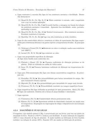 Curso T´cnico de Mecˆnica - Tecnologia dos Materiais I
       e            a                                                                            47

  a. Ligas resistentes ` corros˜o S˜o ligas de boa resistˆncia mecˆnica e ductilidade. Dentre
                       a       a a                       e        a
     elas destacam-se:

        (1) Monel B (Ni, Fe, Cu, Mn, Si, C)         Muito resistente ` corros˜o, calor, competindo
                                                                     a       a
            com o a¸o em muitas aplica¸˜es.
                   c                  co
        (2) Monel R (Ni, Fe, Cu, Mn, S) O enxofre facilita a usinagem em fun¸˜o da redu¸˜o
                                                                               ca        ca
            da resistˆncia mecˆnica e tenacidade. Apresenta boa ductilidade, sendo, portanto,
                     e        a
            quebradi¸o a quente.
                     c
        (3) Monel K (Ni, Fe, Cu, Mn, Al) Trat´vel termicamente. Alta resistˆncia mecˆnica.
                                              a                            e        a
            Excelente resistˆncia ` corros˜o.
                            e     a       a
        (4) Hastelloy (Ni, Cr, Fe, Mo)      Liga com alta resistˆncia ao ´cido clor´
                                                                e        a         ıdrico.

  b. Ligas de alta resistividade el´trica e resistˆncia ao efeito de aquecimento S˜o ligas empre-
                                   e              e                               a
     gadas para resistˆncias el´tricas e em partes sujeitas a temperaturas elevadas. As principais
                      e        e
     s˜o:
      a

        (1) Nichrome e Cromel (Ni, Cr)      Resistente ao calor e ` oxida¸˜o, usada como resistˆncia
                                                                  a      ca                    e
            (at´ 1000o C).
               e
        (2) Inconel (Ni, Al, Si, Mn)      Liga resistente ao calor.

  c. Ligas com propriedades espec´
                                 ıﬁcas de dilata¸˜o
                                                ca
     As ligas desta fam´ mais conhecidas s˜o:
                       ılia                a

        (1) Platinite e Dumet (Ni, Fe)       Possuem coeﬁcientes de dilata¸˜o pr´ximos ao da
                                                                          ca    o
            platina.. Pode ser utilizada em soldas de vidros moles.
        (2) Invar (Ni, Fe)      Possuem baix´
                                            ıssimo coeﬁciente de dilata¸˜o em temperaturas ele-
                                                                       ca
            vadas.

  d. Ligas para Telecomunica¸˜es S˜o ligas com ´timas caracter´
                            co    a            o              ısticas magn´ticas. As princi-
                                                                          e
     pais s˜o:
           a

        (1) Permalloy (Ni, Fe) Alta permeabililidade para baixas intensidades de campo. Re-
            quer tratamento t´rmico especial.
                             e
        (2) Hipernik (Ni, Fe)     Alta permeabilidade para intensidade de campo mais elevado.
        (3) Perminvar (Ni, Fe, Co)       Permeabilidade constante em campos magn´ticos fracos.
                                                                                e

  e. Ligas magn´ticas S˜o ligas utilizadas na produ¸˜o de ´ as permanentes. Alnico (Ni, Mn)
                e       a                          ca     ım˜
       Ligas n˜o male´veis. Existem sob a forma de pe¸as fundidas e sinterizadas.
              a       a                                c

   f. Ligas especiais

        (1) Constantan (Ni, Cu)        Condutividade el´trica praticamente nula.
                                                       e
        (2) Klinvar (Ni, Cr, Fe) Apresentam m´dulo de elasticidade constante em ampla zona
                                              o
            de temperatura. Empregado em engrenagens de rel´gio e dispositivos de sincroniza¸˜o
                                                           o                                ca
            para r´dios.
                  a

4.2.4        ´
         MAGNESIO E SUAS LIGAS
O magn´sio, cujo s´
        e          ımbolo qu´
                            ımico ´ Mg, ´ caracterizado por sua leveza, pois tem um quinto da
                                  e       e
densidade do ferro. Funde-se a 651o C e oxida-se com facilidade. A maior utiliza¸˜o do magn´sio
                                                                                ca         e
(50%) ´ como elemento de liga do alum´
      e                                        ´
                                         ınio. E usado tamb´m na fabrica¸˜o de ferro fundido
                                                             e             ca
nodular e na redu¸˜o de metais (35%). Somente 15% s˜o usados na fabrica¸˜o de produtos.
                  ca                                   a                    ca
 