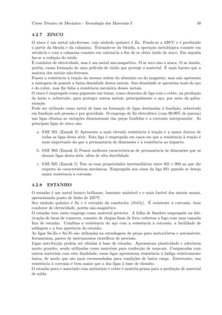 Curso T´cnico de Mecˆnica - Tecnologia dos Materiais I
       e            a                                                                          49

4.2.7   ZINCO
O zinco ´ um metal n˜o-ferroso, cujo s´
          e              a               ımbolo qu´ımico ´ Zn. Funde-se a 420o C e ´ produzido
                                                          e                            e
a partir da blenda e da calamina. Tratando-se da blenda, a opera¸˜o metal´rgica consiste em
                                                                     ca          u
ustul´-la e com a calamina consiste em calcin´-la a ﬁm de se obter ´xido de zinco. Em seguida
      a                                        a                      o
faz-se a redu¸˜o do ´xido.
              ca     o
´
E condutor de eletricidade, mas ´ um metal n˜o-magn´tico. O ar seco n˜o o ataca. O ar umido,
                                  e            a       e                  a                 ´
por´m, causa forma¸˜o de uma pel´
    e                ca             ıcula de ´xido que protege o material. E
                                             o                                 ´ mais barato que a
maioria dos metais n˜o-ferrosos.
                       a
Possui a resistˆncia ` tra¸˜o da mesma ordem do alum´
                e     a    ca                            ınio ou do magn´sio, mas n˜o apresenta
                                                                          e           a
a vantagem de possuir a baixa densidade destes metais. Sua densidade se aproxima mais do a¸o    c
e do cobre, mas lhe falta a resistˆncia mecˆnica desses metais.
                                  e        a
O zinco ´ empregado como pigmento em tintas, como elemento de liga com o cobre, na produ¸˜o
         e                                                                                     ca
do lat˜o e, sobretudo, para proteger outros metais, principalmente o a¸o, por meio da galva-
       a                                                                   c
niza¸˜o.
     ca
Pode ser utilizado como metal de base na forma¸˜o de ligas destinadas ` fundi¸˜o, sobretudo
                                                  ca                         a      ca
em fundi¸˜o sob press˜o e por gravidade. O emprego de Zn eletrol´
          ca            a                                           ıtico (com 99,99% de pureza)
nas ligas elimina as varia¸˜es dimensionais das pe¸as fundidas e a corros˜o intergranular. As
                            co                      c                         a
principais ligas de zinco s˜o:
                           a

  a. SAE 921 (Zamak 2) Apresenta a mais elevada resistˆncia ` tra¸˜o e a maior dureza de
                                                           e     a   ca
     todas as ligas desta s´rie. Esta liga ´ empregada em casos em que a resistˆncia ` tra¸˜o ´
                           e               e                                   e     a    ca e
     mais importante do que a permanˆncia de dimens˜es e a resistˆncia ao impacto.
                                         e              o          e

  b. SAE 903 (Zamak 3) Possui melhores caracter´    ısticas de permanˆncia `s dimens˜es que as
                                                                     e     a        o
     demais ligas desta s´rie, al´m de alta ductilidade.
                         e       e

   c. SAE 925 (Zamak 5) Tem as suas propriedades intermedi´rias entre 921 e 903 no que diz
                                                             a
      respeito `s caracter´
               a          ısticas mecˆnicas. Empregada nos casos da liga 921 quando se deseja
                                     a
      maior resistˆncia ` corros˜o.
                  e     a        a

4.2.8   ESTANHO
O estanho ´ um metal branco brilhante, bastante male´vel e o mais fus´ dos metais usuais,
            e                                            a                ıvel
apresentando ponto de fus˜o de 235
                            a        o C.

Seu s´ımbolo qu´       e       e       ıdo                         ´
                 ımico ´ Sn e ´ extra´ da cassiterita (SnO2 ). E resistente ` corros˜o, bom
                                                                                 a     a
condutor de eletricidade, por´m n˜o-magn´tico.
                              e    a        e
O estanho tem vasto emprego como material protetor. A folha de ﬂandres empregada na fab-
rica¸˜o de latas de conserva, consiste de chapas ﬁnas de ferro cobertas a fogo com uma camada
    ca
ﬁna de estanho. Combina a resistˆncia do a¸o com a resistˆncia ` corros˜o, a facilidade de
                                     e          c                e    a        a
soldagem e a boa aparˆncia do estanho.
                       e
As ligas Sn-Zn e Sn-Ni s˜o utilizadas na estanhagem de pe¸as para motocicletas e autom´veis,
                          a                                   c                          o
ferramentas, partes de instrumentos cient´ ıﬁcos de precis˜o.
                                                          a
Ligas anti-fric¸˜o podem ser obtidas ` base de estanho. Apresentam plasticidade e aderˆncia
               ca                       a                                                 e
muito grandes, sendo utilizadas como materiais para confec¸˜o de mancais. Comparadas com
                                                                ca
outros materiais com esta ﬁnalidade, essas ligas apresentam resistˆncia ` fadiga relativamente
                                                                    e     a
baixa, de modo que s˜o mais recomendadas para condi¸˜es de baixa carga. Entretanto, sua
                       a                                   co
resistˆncia ` corros˜o ´ bem maior que a das ligas ` base de chumbo.
      e     a       a e                             a
O estanho puro e associado com antimˆnio e cobre ´ mat´ria-prima para a produ¸˜o de material
                                        o           e     e                        ca
de solda.
 