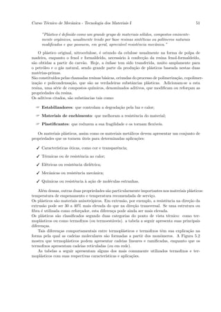 Curso T´cnico de Mecˆnica - Tecnologia dos Materiais I
       e            a                                                                         51

     ”Pl´stico ´ deﬁnido como um grande grupo de materiais s´lidos, compostos eminente-
        a      e                                            o
     mente orgˆnicos, usualmente tendo por base resinas sint´ticas ou pol´
               a                                            e            ımeros naturais
     modiﬁcados e que possuem, em geral, apreci´vel resistˆncia mecˆnica.”
                                               a          e          a

     O pl´stico original, nitrocelulose, ´ oriundo da celulose usualmente na forma de polpa de
         a                               e
madeira, enquanto o fenol e formalde´    ıdo, necess´rio ` confec¸˜o da resina fenol-formalde´
                                                    a    a       ca                           ıdo,
s˜o obtidas a partir do carv˜o. Hoje, a ˆnfase tem sido transferida, muito amplamente para
 a                             a             e
o petr´leo e o g´s natural, sendo grande parte da produ¸˜o de pl´sticos baseada nestas duas
       o         a                                           ca       a
mat´rias-primas.
     e
S˜o constitu´
  a          ıdos pelas chamadas resinas b´sicas, oriundas do processo de polimeriza¸˜o, copolimer-
                                            a                                       ca
iza¸˜o e policondensa¸˜o, que s˜o as verdadeiras substˆncias pl´sticas. Adicionam-se a esta
    ca                  ca         a                       a        a
resina, uma s´rie de compostos qu´
              e                      ımicos, denominados aditivos, que modiﬁcam ou refor¸am as
                                                                                           c
propriedades da resina.
Os aditivos citados, s˜o substˆncias tais como:
                       a        a

   Estabilizadores: que controlam a degrada¸˜o pela luz e calor;
                                            ca

   Materiais de enchimento: que melhoram a resistˆncia do material;
                                                  e

   Plastiﬁcantes: que reduzem a sua fragilidade e os tornam ﬂex´
                                                                ıveis.

   Os materiais pl´sticos, assim como os materiais met´licos devem apresentar um conjunto de
                  a                                   a
propriedades que os tornem uteis para determinadas aplica¸˜es:
                             ´                            co

   Caracter´
            ısticas ´ticas, como cor e transparˆncia;
                    o                          e

   T´rmicas ou de resistˆncia ao calor;
     e                   e

   El´tricas ou resistˆncia diel´trica;
      e                e         e

   Mecˆnicas ou resistˆncia mecˆnica;
       a               e        a

   Qu´
      ımicas ou resistˆncia ` a¸˜o de mol´culas estranhas.
                      e     a ca         e

    Al´m dessas, outras duas propriedades s˜o particularmente importantes nos materiais pl´sticos:
       e                                   a                                              a
temperatura de empenamento e temperatura recomendada de servi¸o.   c
Os pl´sticos s˜o materiais anisotr´picos. Em extrus˜o, por exemplo, a resistˆncia na dire¸˜o da
      a       a                   o                  a                      e            ca
extrus˜o pode ser 30 a 40% mais elevada do que na dire¸˜o transversal. Se uma estrutura ou
       a                                                   ca
ﬁbra ´ utilizada como refor¸ador, esta diferen¸a pode ainda ser mais elevada.
      e                     c                  c
Os pl´sticos s˜o classiﬁcados segundo duas categorias do ponto de vista t´cnico: como ter-
      a        a                                                             e
mopl´sticos ou como termoﬁxos (ou termoest´veis). a tabela a seguir apresenta suas principais
     a                                         a
diferen¸as.
        c
    Tais diferen¸as comportamentais entre termopl´sticos e termoﬁxos tˆm sua explica¸˜o na
                 c                                   a                    e              ca
forma pela qual as cadeias moleculares s˜o formadas a partir dos monˆmeros. A Figura 5.2
                                          a                              o
mostra que termopl´sticos podem apresentar cadeias lineares e ramiﬁcadas, enquanto que os
                     a
termoﬁxos apresentam cadeias reticuladas (ou em rede).
    As tabelas a seguir apresentam alguns dos mais comumente utilizados termoﬁxos e ter-
mopl´sticos com suas respectivas caracter´
     a                                    ısticas e aplica¸˜es.
                                                          co
 