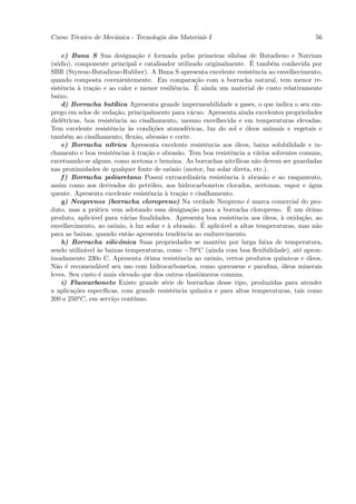Curso T´cnico de Mecˆnica - Tecnologia dos Materiais I
       e            a                                                                                   56

    c) Buna S Sua designa¸˜o ´ formada pelas primeiras s´
                                    ca e                                  ılabas de Butadieno e Natrium
  o                                                                                ´
(s´dio), componente principal e catalisador utilizado originalmente. E tamb´m conhecida por
                                                                                          e
SBR (Styrene-Butadiene-Rubber). A Buna S apresenta excelente resistˆncia ao envelhecimento,
                                                                                    e
quando composta covenientemente. Em compara¸˜o com a borracha natural, tem menor re-
                                                             ca
          a    ca                                   e        ´
sistˆncia ` tra¸˜o e ao calor e menor resiliˆncia. E ainda um material de custo relativamente
    e
baixo.
    d) Borracha but´      ılica Apresenta grande impermeabilidade a gases, o que indica o seu em-
prego em selos de veda¸˜o, principalmente para v´cuo. Apresenta ainda excelentes propriedades
                           ca                              a
diel´tricas, boa resistˆncia ao cisalhamento, mesmo envelhecida e em temperaturas elevadas.
    e                    e
Tem excelente resistˆncia `s condi¸˜es atmosf´ricas, luz do sol e ´leos animais e vegetais e
                        e       a          co            e                       o
tamb´m ao cisalhamento, ﬂex˜o, abras˜o e corte.
      e                             a         a
    e) Borracha n´     ıtrica Apresenta excelente resistˆncia aos ´leos, baixa solubilidade e in-
                                                                 e          o
chamento e boa resistˆncias ` tra¸˜o e abras˜o. Tem boa resistˆncia a v´rios solventes comuns,
                         e        a    ca             a                   e           a
excetuando-se alguns, como acetona e benzina. As borrachas nitr´            ılicas n˜o devem ser guardadas
                                                                                     a
nas proximidades de qualquer fonte de ozˆnio (motor, luz solar direta, etc.).
                                                  o
    f ) Borracha poliuretano Possui extraordin´ria resistˆncia ` abras˜o e ao rasgamento,
                                                             a          e      a        a
assim como aos derivados do petr´leo, aos hidrocarbonetos clorados, acetonas, vapor e ´gua
                                          o                                                             a
quente. Apresenta excelente resistˆncia ` tra¸˜o e cisalhamento.
                                         e      a     ca
    g) Neoprenos (borracha cloropreno) Na verdade Neopreno ´ marca comercial do pro-
                                                                                 e
duto, mas a pr´tica vem adotando essa designa¸˜o para a borracha cloropreno. E um ´timo
                 a                                         ca                                  ´      o
produto, aplic´vel para v´rias ﬁnalidades. Apresenta boa resistˆncia aos ´leos, ` oxida¸˜o, ao
               a              a                                             e           o   a        ca
                                 a               a        a ´
envelhecimento, ao ozˆnio, ` luz solar e ` abras˜o. E aplic´vel a altas temperaturas, mas n˜o
                          o                                           a                                   a
para as baixas, quando ent˜o apresenta tendˆncia ao endurecimento.
                                a                     e
    h) Borracha silicˆnica Suas propriedades se mantˆm por larga faixa de temperatura,
                            o                                        e
sendo utiliz´vel `s baixas temperaturas, como −70
             a    a                                          o C (ainda com boa ﬂexibilidade), at´ aprox-
                                                                                                   e
imadamente 230o C. Apresenta ´tima resistˆncia ao ozˆnio, certos produtos qu´
                                      o               e            o                        ımicos e ´leos.
                                                                                                       o
N˜o ´ recomend´vel seu uso com hidrocarbonetos, como querosene e paraﬁna, ´leos minerais
  a e             a                                                                          o
leves. Seu custo ´ mais elevado que dos outros elastˆmeros comuns.
                   e                                           o
    i) Fluocarboneto Existe grande s´rie de borrachas desse tipo, produzidas para atender
                                               e
a aplica¸˜es espec´
         co          ıﬁcas, com grande resistˆncia qu´
                                                    e         ımica e para altas temperaturas, tais como
200 a 250o C, em servi¸o cont´
                         c         ınuo.
 