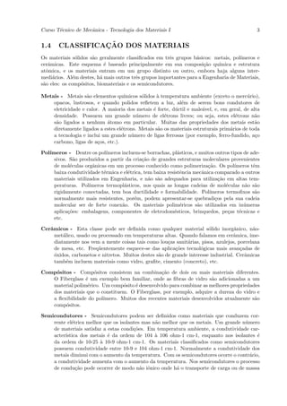 Curso T´cnico de Mecˆnica - Tecnologia dos Materiais I
       e            a                                                                          3


1.4              ¸˜
       CLASSIFICACAO DOS MATERIAIS
Os materiais s´lidos s˜o geralmente classiﬁcados em trˆs grupos b´sicos: metais, pol´
                o     a                                 e          a                 ımeros e
cerˆmicas. Este esquema ´ baseado principalmente em sua composi¸˜o qu´
   a                        e                                         ca    ımica e estrutura
atˆmica, e os materiais entram em um grupo distinto ou outro, embora haja alguns inter-
  o
medi´rios. Al´m destes, h´ mais outros trˆs grupos importantes para a Engenharia de Materiais,
     a        e           a               e
s˜o eles: os comp´sitos, biomateriais e os semicondutores.
 a                o

Metais - Metais s˜o elementos qu´
                   a                 ımicos s´lidos ` temperatura ambiente (exceto o merc´rio),
                                             o      a                                     u
    opacos, lustrosos, e quando polidos reﬂetem a luz, al´m de serem bons condutores de
                                                              e
    eletricidade e calor. A maioria dos metais ´ forte, d´ctil e male´vel, e, em geral, de alta
                                                  e        u          a
    densidade. Possuem um grande n´mero de el´trons livres; ou seja, estes el´trons n˜o
                                          u             e                           e        a
    s˜o ligados a nenhum ´tomo em particular. Muitas das propriedades dos metais est˜o
     a                      a                                                                a
    diretamente ligados a estes el´trons. Metais s˜o os materiais estruturais prim´rios de toda
                                   e                a                             a
    a tecnologia e inclui um grande n´mero de ligas ferrosas (por exemplo, ferro-fundido, a¸o
                                        u                                                    c
    carbono, ligas de a¸os, etc.).
                        c

Pol´
   ımeros - Dentre os pol´  ımeros incluem-se borrachas, pl´sticos, e muitos outros tipos de ade-
                                                            a
     sivos. S˜o produzidos a partir da cria¸˜o de grandes estruturas moleculares provenientes
              a                             ca
     de mol´culas orgˆnicas em um processo conhecido como polimeriza¸˜o. Os pol´
            e         a                                                  ca           ımeros tˆm
                                                                                              e
     baixa condutividade t´rmica e el´trica, tem baixa resistˆncia mecˆnica comparado a outros
                           e          e                      e         a
     materiais utilizados em Engenharia, e n˜o s˜o adequados para utiliza¸˜o em altas tem-
                                               a a                             ca
     peraturas. Pol´ ımeros termopl´sticos, nos quais as longas cadeias de mol´culas n˜o s˜o
                                    a                                             e        a a
     rigidamente conectadas, tem boa ductilidade e formabilidade. Pol´    ımeros termoﬁxos s˜o a
     normalmente mais resistentes, por´m, podem apresentar-se quebradi¸os pela sua cadeia
                                        e                                    c
     molecular ser de forte conex˜o. Os materiais polim´ricos s˜o utilizados em in´meras
                                   a                          e      a                    u
     aplica¸oes: embalagens, componentes de eletrodom´sticos, brinquedos, pe¸as t´cnicas e
           c˜                                             e                        c    e
     etc.

Cerˆmicos - Esta classe pode ser deﬁnida como qualquer material s´lido inorgˆnico, n˜o-
   a                                                                     o           a      a
     met´lico, usado ou processado em temperaturas altas. Quando falamos em cerˆmica, ime-
         a                                                                           a
     diatamente nos vem a mente coisas tais como lou¸as sanit´rias, pisos, azulejos, porcelana
                                                       c       a
     de mesa, etc. Freq¨entemente esquece-se das aplica¸˜es tecnol´gicas mais avan¸adas de
                        u                                 co         o                 c
     o
     ´xidos, carbonetos e nitretos. Muitos destes s˜o de grande interesse industrial. Cerˆmicas
                                                   a                                     a
     tamb´m incluem materiais como vidro, graﬁte, cimento (concreto), etc.
           e

Comp´sitos - Comp´sitos consistem na combina¸˜o de dois ou mais materiais diferentes.
    o               o                           ca
   O Fiberglass ´ um exemplo bem familiar, onde as ﬁbras de vidro s˜o adicionadas a um
                 e                                                    a
   material polim´rico. Um comp´sito ´ desenvolvido para combinar as melhores propriedades
                  e             o    e
   dos materiais que o constituem. O Fiberglass, por exemplo, adquire a dureza do vidro e
   a ﬂexibilidade do pol´
                        ımero. Muitos dos recentes materiais desenvolvidos atualmente s˜o
                                                                                        a
   comp´sitos.
        o

Semicondutores - Semicondutores podem ser deﬁnidos como materiais que conduzem cor-
    rente el´trica melhor que os isolantes mas n˜o melhor que os metais. Um grande n´mero
            e                                   a                                   u
    de materiais satisfaz a estas condi¸˜es. Em temperatura ambiente, a condutividade car-
                                       co
    acter´
         ıstica dos metais ´ da ordem de 104 ` 106 ohm-1 cm-1, enquanto nos isolantes ´
                            e                   a                                        e
    da ordem de 10-25 ` 10-9 ohm-1 cm-1. Os materiais classiﬁcados como semicondutores
                        a
    possuem condutividade entre 10-9 e 104 ohm-1 cm-1. Normalmente a condutividade dos
    metais diminui com o aumento da temperatura. Com os semicondutores ocorre o contr´rio,
                                                                                      a
    a condutividade aumenta com o aumento da temperatura. Nos semicondutores o processo
    de condu¸˜o pode ocorrer de modo n˜o iˆnico onde h´ o transporte de carga ou de massa
              ca                          a o           a
 