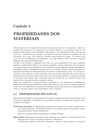 Cap´
   ıtulo 2

PROPRIEDADES DOS
MATERIAIS

Todo projetista est´ vitalmente interessado nos materiais que lhe s˜o dispon´
                     a                                                   a          ıveis. Quer seu
produto seja uma ponte, um computador, um ve´       ıculo espacial ou um autom´vel, deve ter um
                                                                                  o
profundo conhecimento das propriedades caracter´    ısticas e do comportamento dos materiais que
pode usar. Considere-se, por exemplo, a variedade de materiais usados na manufatura de um
autom´vel: ferro, a¸o, vidro, pl´sticos, borracha, apenas para citar alguns. E, somente para
       o             c           a
o a¸o, h´ cerca de 3000 tipos ou modiﬁca¸˜es. Com que crit´rio ´ feita a escolha do material
    c    a                                   co                   e   e
adequado para uma determinada pe¸a?   c
Ao fazer a sua escolha, o projetista deve levar em conta propriedades tais como resistˆncia   e
mecˆnica, condutividade el´trica e/ou t´rmica, densidade e outras. Al´m disso, deve considerar
     a                       e            e                               e
o comportamento do material durante o processamento e o uso, onde plasticidade, usinabilidade,
estabilidade el´trica, durabilidade qu´
                e                       ımica, deve ser utilizada. Muitos projetos avan¸ados em
                                                                                           c
engenharia dependem do desenvolvimento de materiais completamente novos. Por exemplo, o
transistor nunca poderia ter sido constru´ com os materiais dispon´
                                            ıdo                           ıveis h´ 40 anos atr´s; o
                                                                                 a            a
desenvolvimento da bateria solar requereu um novo tipo de semicondutor; e, embora os projetos
de turbinas ` g´s estejam muito avan¸ados, ainda se necessita de um material barato e que
              a a                        c
resista a altas temperaturas, para as p´s da turbina.
                                         a
Desde que, obviamente, ´ imposs´
                           e        ıvel para o projetista ter um conhecimento detalhado dos
milhares de materiais agora dispon´ıveis, assim como manter-se a par dos novos desenvolvimentos,
ele deve ter um conhecimento adequado dos princ´     ıpios gerais que governam as propriedades de
todos os materiais. Dentre estas propriedades, pode-se destacar:


2.1                     ˆ
        PROPRIEDADES MECANICAS
S˜o `quelas que deﬁnem o comportamento do material segundo um determinado esfor¸o a que
 a a                                                                              c
ele pode ser submetido. O conjunto de propriedades mecˆnicas ´ baseado nas seguintes carac-
                                                      a      e
ter´
   ısticas do material:

      e           a        ´
Resistˆncia mecˆnica: E a propriedade apresentada pelo material em resistir a esfor¸os exter-
                                                                                      c
     nos, est´ticos ou lentos. Tais esfor¸os podem ser de natureza diversa, como sejam: tra¸˜o,
             a                           c                                                 ca
     compress˜o, ﬂex˜o, tor¸˜o, cisalhamento.
               a      a      ca
      Assim, os esquemas abaixo representam os esfor¸os referidos:
                                                    c

Elasticidade: Propriedade apresentada pelos materiais em recuperar a forma primitiva t˜o a
     depressa cesse o esfor¸o que tenha provocado a deforma¸˜o.
                           c                                ca
     A deforma¸˜o el´stica ´ revers´
                ca    a      e       ıvel e desaparece quando a tens˜o aplicada ´ removida.
                                                                    a           e

                                                5
 