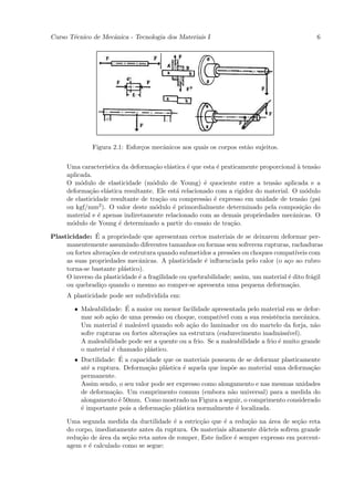 Curso T´cnico de Mecˆnica - Tecnologia dos Materiais I
       e            a                                                                          6




               Figura 2.1: Esfor¸os mecˆnicos aos quais os corpos est˜o sujeitos.
                                c      a                             a


     Uma caracter´ ıstica da deforma¸˜o el´stica ´ que esta ´ praticamente proporcional ` tens˜o
                                    ca    a      e          e                           a     a
     aplicada.
     O m´dulo de elasticidade (m´dulo de Young) ´ quociente entre a tens˜o aplicada e a
          o                         o                  e                        a
     deforma¸˜o el´stica resultante. Ele est´ relacionado com a rigidez do material. O m´dulo
              ca    a                         a                                             o
     de elasticidade resultante de tra¸˜o ou compress˜o ´ expresso em unidade de tens˜o (psi
                                       ca               a e                               a
     ou kgf/mm2 ). O valor deste m´dulo ´ primordialmente determinado pela composi¸˜o do
                                     o      e                                             ca
     material e ´ apenas indiretamente relacionado com as demais propriedades mecˆnicas. O
                 e                                                                    a
     m´dulo de Young ´ determinado a partir do ensaio de tra¸˜o.
       o                 e                                       ca
                ´
Plasticidade: E a propriedade que apresentam certos materiais de se deixarem deformar per-
     manentemente assumindo diferentes tamanhos ou formas sem sofrerem rupturas, rachaduras
     ou fortes altera¸˜es de estrutura quando submetidos a press˜es ou choques compat´
                     co                                          o                      ıveis com
     as suas propriedades mecˆnicas. A plasticidade ´ inﬂuenciada pelo calor (o a¸o ao rubro
                                a                      e                             c
     torna-se bastante pl´stico).
                          a
     O inverso da plasticidade ´ a fragilidade ou quebrabilidade; assim, um material ´ dito fr´gil
                                e                                                    e         a
     ou quebradi¸o quando o mesmo ao romper-se apresenta uma pequena deforma¸˜o.
                  c                                                                   ca
     A plasticidade pode ser subdividida em:
                          ´
        • Maleabilidade: E a maior ou menor facilidade apresentada pelo material em se defor-
          mar sob a¸˜o de uma press˜o ou choque, compat´ com a sua resistˆncia mecˆnica.
                    ca                a                     ıvel                e          a
          Um material ´ male´vel quando sob a¸˜o do laminador ou do martelo da forja, n˜o
                        e     a                  ca                                           a
          sofre rupturas ou fortes altera¸˜es na estrutura (endurecimento inadmiss´
                                         co                                         ıvel).
          A maleabilidade pode ser a quente ou a frio. Se a maleabilidade a frio ´ muito grande
                                                                                 e
          o material ´ chamado pl´stico.
                     e             a
                        ´
        • Ductilidade: E a capacidade que os materiais possuem de se deformar plasticamente
          at´ a ruptura. Deforma¸˜o pl´stica ´ aquela que imp˜e ao material uma deforma¸˜o
            e                     ca     a     e                 o                           ca
          permanente.
          Assim sendo, o seu valor pode ser expresso como alongamento e nas mesmas unidades
          de deforma¸˜o. Um comprimento comum (embora n˜o universal) para a medida do
                     ca                                          a
          alongamento ´ 50mm. Como mostrado na Figura a seguir, o comprimento considerado
                       e
          ´ importante pois a deforma¸˜o pl´stica normalmente ´ localizada.
          e                             ca   a                     e

     Uma segunda medida da ductilidade ´ a estric¸˜o que ´ a redu¸˜o na ´rea de se¸˜o reta
                                           e       ca       e        ca    a         ca
     do corpo, imediatamente antes da ruptura. Os materiais altamente d´cteis sofrem grande
                                                                         u
     redu¸˜o de ´rea da se¸˜o reta antes de romper, Este ´
         ca     a         ca                             ındice ´ sempre expresso em porcent-
                                                                e
     agem e ´ calculado como se segue:
            e
 