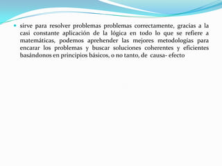 sirve para resolver problemas problemas correctamente, gracias a la casi constante aplicación de la lógica en todo lo que se refiere a matemáticas, podemos aprehender las mejores metodologías para encarar los problemas y buscar soluciones coherentes y eficientes basándonos en principios básicos, o no tanto, de  causa- efecto
