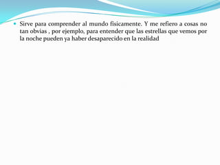 Sirve para comprender al mundo físicamente. Y me refiero a cosas no tan obvias , por ejemplo, para entender que las estrellas que vemos por la noche pueden ya haber desaparecido en la realidad