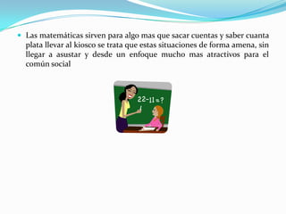 Las matemáticas sirven para algo mas que sacar cuentas y saber cuanta plata llevar al kiosco se trata que estas situaciones de forma amena, sin llegar a asustar y desde un enfoque mucho mas atractivos para el común social